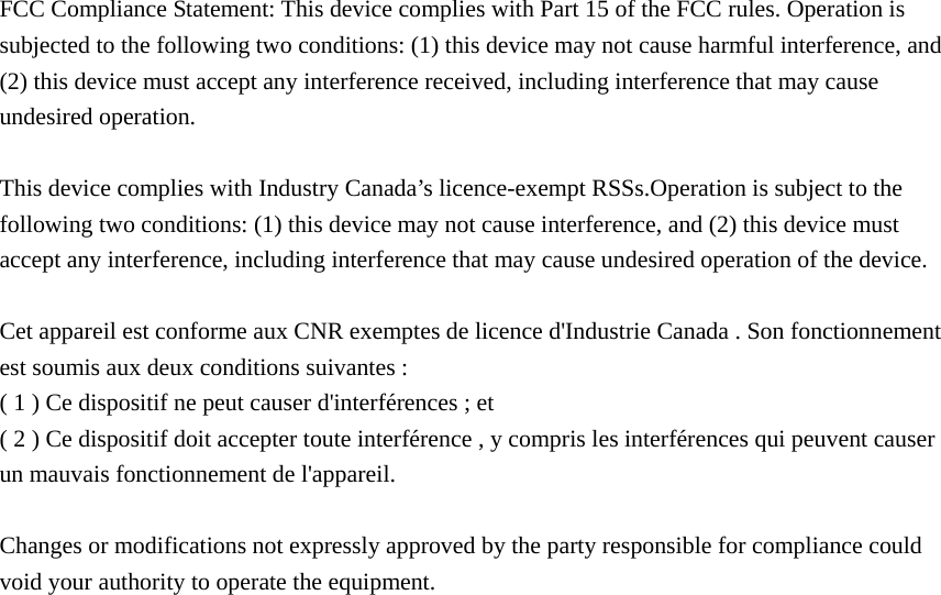 FCC Compliance Statement: This device complies with Part 15 of the FCC rules. Operation is subjected to the following two conditions: (1) this device may not cause harmful interference, and (2) this device must accept any interference received, including interference that may cause undesired operation.    This device complies with Industry Canada’s licence-exempt RSSs.Operation is subject to the following two conditions: (1) this device may not cause interference, and (2) this device must accept any interference, including interference that may cause undesired operation of the device.    Cet appareil est conforme aux CNR exemptes de licence d&apos;Industrie Canada . Son fonctionnement est soumis aux deux conditions suivantes : ( 1 ) Ce dispositif ne peut causer d&apos;interférences ; et ( 2 ) Ce dispositif doit accepter toute interférence , y compris les interférences qui peuvent causer un mauvais fonctionnement de l&apos;appareil.  Changes or modifications not expressly approved by the party responsible for compliance could void your authority to operate the equipment. 