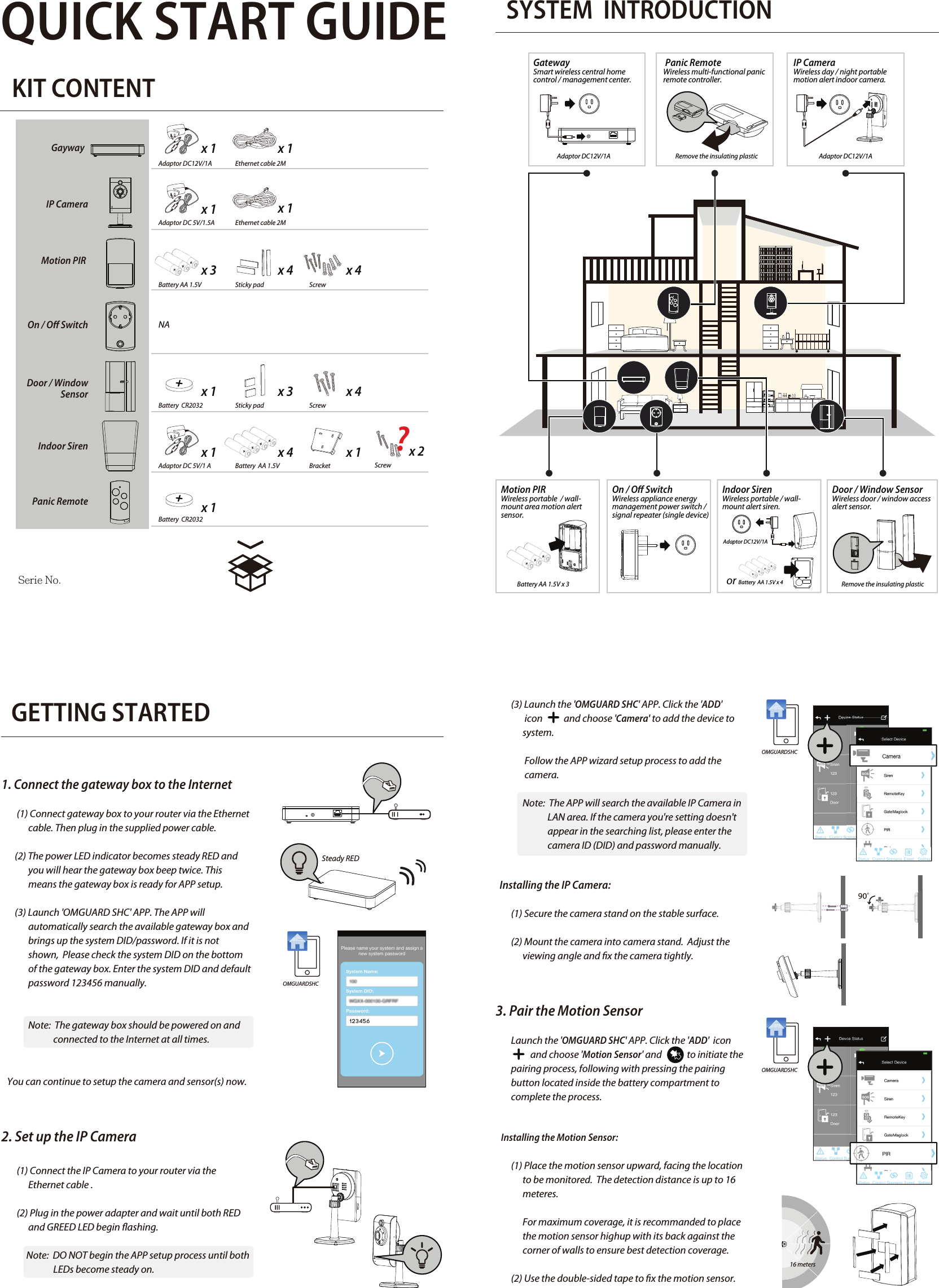 QUICK START GUIDEKIT CONTENTSYSTEM  INTRODUCTION                             GETTING STARTED1. Connect the gateway box to the Internet         (1) Connect gateway box to your router via the Ethernet               cable. Then plug in the supplied power cable.       (2) The power LED indicator becomes steady RED and                you will hear the gateway box beep twice. This                             means the gateway box is ready for APP setup.       (3) Launch &apos;OMGUARD SHC&apos; APP. The APP will               automatically search the available gateway box and               brings up the system DID/password. If it is not               shown,  Please check the system DID on the bottom               of the gateway box. Enter the system DID and default               password 123456 manually.              Note:  The gateway box should be powered on and                            connected to the Internet at all times.   You can continue to setup the camera and sensor(s) now.2. Set up the IP Camera        (1) Connect the IP Camera to your router via the               Ethernet cable .        (2) Plug in the power adapter and wait until both RED                and GREED LED begin ashing.             Note:  DO NOT begin the APP setup process until both                                                                                                                                        LEDs become steady on.Adaptor DC12V/1AAdaptor DC12V/1AAdaptor DC12V/1AAdaptor DC12V/1AEthernet cable 2MBattery AA 1.5V Battery AA 1.5V x 3   NASticky pad ScrewBattery  CR2032  Sticky padAdaptor DC 5V/1 A Battery  AA 1.5V or Battery  AA 1.5V x 4Bracket x 1Adaptor DC 5V/1.5Ax 1x 1x 3 x 4 x 4x 1 x 3 x 4x 1 x 4 x 1Battery  CR2032x 1Screwx 2ScrewGayway  IP CameraMotion PIR On / O SwitchDoor / Window     SensorIndoor SirenPanic RemoteSteady RED        (3) Launch the &apos;OMGUARD SHC&apos; APP. Click the &apos;ADD&apos;                icon           and choose &apos;Camera&apos; to add the device to               system.               Follow the APP wizard setup process to add the                               camera.                     Note:  The APP will search the available IP Camera in                            LAN area. If the camera you&apos;re setting doesn&apos;t                            appear in the searching list, please enter the                            camera ID (DID) and password manually.     Installing the IP Camera:        (1) Secure the camera stand on the stable surface.        (2) Mount the camera into camera stand.  Adjust the               viewing angle and x the camera tightly.3. Pair the Motion Sensor        Launch the &apos;OMGUARD SHC&apos; APP. Click the &apos;ADD&apos;  icon                             and choose &apos;Motion Sensor&apos; and             to initiate the         pairing process, following with pressing the pairing         button located inside the battery compartment to         complete the process.         Installing the Motion Sensor:        (1) Place the motion sensor upward, facing the location                to be monitored.  The detection distance is up to 16               meteres.              For maximum coverage, it is recommanded to place               the motion sensor highup with its back against the               corner of walls to ensure best detection coverage.        (2) Use the double-sided tape to x the motion sensor.OMGUARDSHCOMGUARDSHCOMGUARDSHCEthernet cable 2Mx 1GatewaySmart wireless central home control / management center.  Serie No.Door / Window SensorWireless door / window access alert sensor.  Indoor SirenWireless portable / wall-mount alert siren. Panic RemoteWireless multi-functional panic remote controller.IP CameraWireless day / night portable motion alert indoor camera.Motion PIR Wireless portable  / wall-mount area motion alert sensor.On / O Switch Wireless appliance energy management power switch / signal repeater (single device) Remove the insulating plasticRemove the insulating plastic16 meters?
