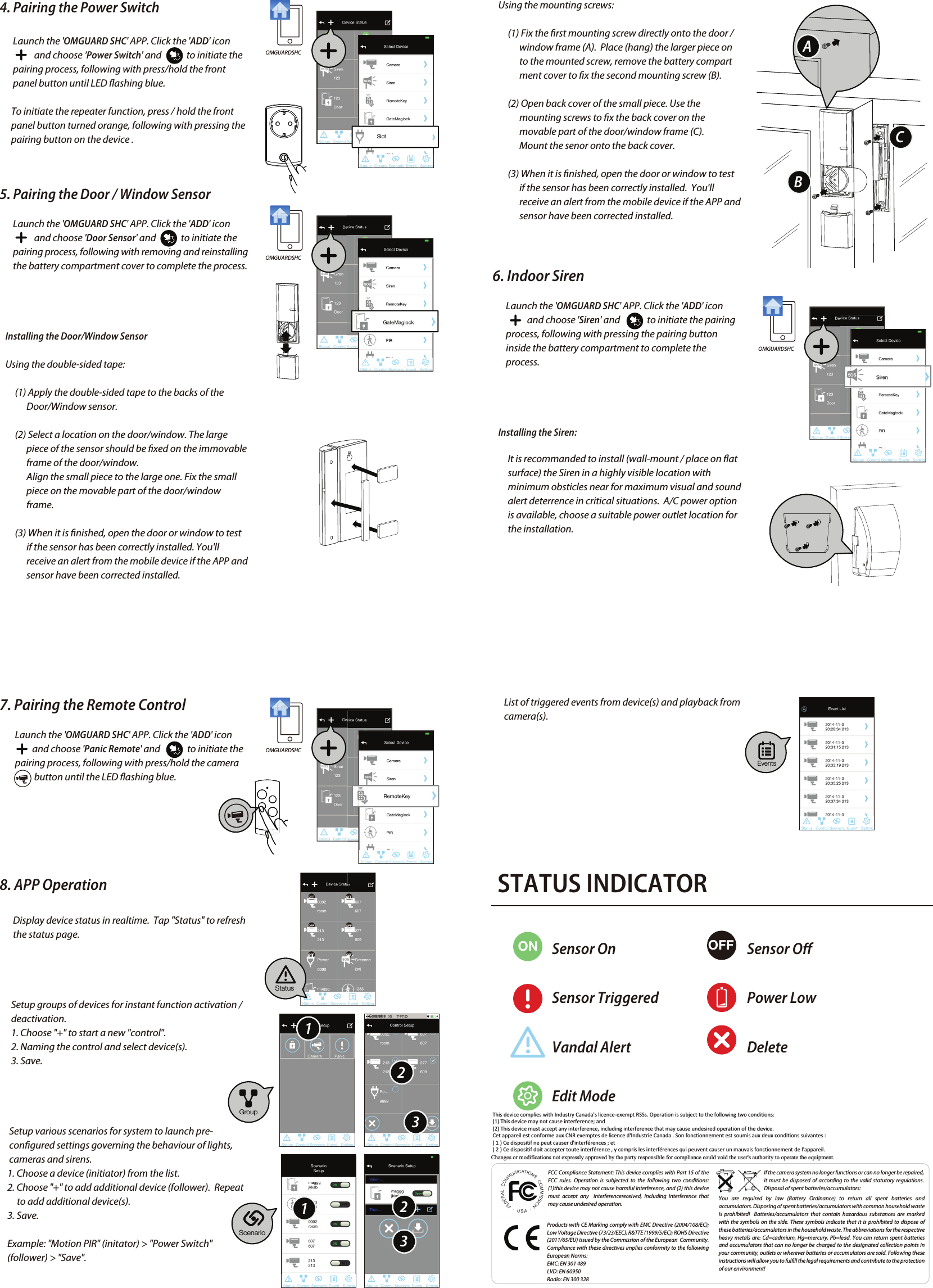 4. Pairing the Power Switch       Launch the &apos;OMGUARD SHC&apos; APP. Click the &apos;ADD&apos; icon                          and choose ‘Power Switch&apos; and             to initiate the        pairing process, following with press/hold the front        panel button until LED ashing blue.       To initiate the repeater function, press / hold the front             panel button turned orange, following with pressing the       pairing button on the device .5. Pairing the Door / Window Sensor       Launch the &apos;OMGUARD SHC&apos; APP. Click the &apos;ADD&apos; icon                               and choose &apos;Door Sensor&apos; and             to initiate the        pairing process, following with removing and reinstalling        the battery compartment cover to complete the process.   Installing the Door/Window Sensor   Using the double-sided tape:        (1) Apply the double-sided tape to the backs of the               Door/Window sensor.         (2) Select a location on the door/window. The large               piece of the sensor should be xed on the immovable               frame of the door/window.               Align the small piece to the large one. Fix the small               piece on the movable part of the door/window                             frame.         (3) When it is nished, open the door or window to test               if the sensor has been correctly installed. You&apos;ll               receive an alert from the mobile device if the APP and               sensor have been corrected installed.FCC Compliance Statement: This device complies with Part 15 of the  FCC rules. Operation is subjected to the following two conditions: (1)this device may not cause harmful interference, and (2) this device must accept any  interferencereceived, including interference that may cause undesired operation.Products with CE Marking comply with EMC Directive (2004/108/EC); Low Voltage Directive (73/23/EEC); R&amp;TTE (1999/5/EC); ROHS Directive (2011/65/EU) issued by the Commission of the European  Community.  Compliance with these directives implies conformity to the following European Norms:EMC: EN 301 489LVD: EN 60950Radio: EN 300 328If the camera system no longer functions or can no longer be repaired, it must be disposed of according to the valid statutory regulations. Disposal of spent batteries/accumulators:You are required by law (Battery Ordinance) to return all spent batteries and accumulators. Disposing of spent batteries/accumulators with common household waste is prohibited!  Batteries/accumulators that contain hazardous substances are marked with the symbols on the side. These symbols indicate that it is prohibited to dispose of these batteries/accumulators in the household waste. The abbreviations for the respective heavy metals are: Cd=cadmium, Hg=mercury, Pb=lead. You can return spent batteries and accumulators that can no longer be charged to the designated collection points in your community, outlets or wherever batteries or accumulators are sold. Following these instructions will allow you to fulll the legal requirements and contribute to the protection of our environment!   Using the mounting screws:        (1) Fix the rst mounting screw directly onto the door /               window frame (A).  Place (hang) the larger piece on               to the mounted screw, remove the battery compart              ment cover to x the second mounting screw (B).        (2) Open back cover of the small piece. Use the               mounting screws to x the back cover on the               movable part of the door/window frame (C).              Mount the senor onto the back cover.        (3) When it is nished, open the door or window to test               if the sensor has been correctly installed.  You&apos;ll               receive an alert from the mobile device if the APP and               sensor have been corrected installed. 6. Indoor Siren       Launch the &apos;OMGUARD SHC&apos; APP. Click the &apos;ADD&apos; icon                             and choose &apos;Siren&apos; and              to initiate the pairing        process, following with pressing the pairing button        inside the battery compartment to complete the        process.   Installing the Siren:        It is recommanded to install (wall-mount / place on at         surface) the Siren in a highly visible location with         minimum obsticles near for maximum visual and sound         alert deterrence in critical situations.  A/C power option         is available, choose a suitable power outlet location for         the installation.7. Pairing the Remote Control        Launch the &apos;OMGUARD SHC&apos; APP. Click the &apos;ADD&apos; icon                             and choose &apos;Panic Remote&apos; and              to initiate the         pairing process, following with press/hold the camera                    button until the LED ashing blue.8. APP Operation       Display device status in realtime.  Tap &quot;Status&quot; to refresh        the status page.      Setup groups of devices for instant function activation /       deactivation.      1. Choose &quot;+&quot; to start a new &quot;control&quot;.      2. Naming the control and select device(s).       3. Save.     Setup various scenarios for system to launch pre-     congured settings governing the behaviour of lights,           cameras and sirens.    1. Choose a device (initiator) from the list.    2. Choose &quot;+&quot; to add additional device (follower).  Repeat          to add additional device(s).    3. Save.    Example: &quot;Motion PIR&quot; (initator) &gt; &quot;Power Switch&quot;     (follower) &gt; &quot;Save&quot;.OMGUARDSHCOMGUARDSHCOMGUARDSHCOMGUARDSHCSlotStatusScenarioEventsGroup112233ABC      List of triggered events from device(s) and playback from       camera(s). STATUS INDICATORON OFFSensor OnSensor TriggeredVandal AlertEdit ModeSensor OPower LowDeleteThis device complies with Industry Canada&apos;s licence-exempt RSSs. Operation is subject to the following two conditions:  (1) This device may not cause interference; and  (2) This device must accept any interference, including interference that may cause undesired operation of the device.  Cet appareil est conforme aux CNR exemptes de licence d&apos;Industrie Canada . Son fonctionnement est soumis aux deux conditions suivantes : ( 1 ) Ce dispositif ne peut causer d&apos;interférences ; et ( 2 ) Ce dispositif doit accepter toute interférence , y compris les interférences qui peuvent causer un mauvais fonctionnement de l&apos;appareil. Changes or modifications not expressly approved by the party responsible for compliance could void the user&apos;s authority to operate the equipment.  