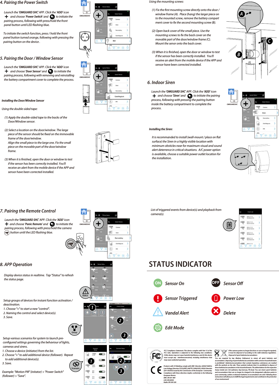 4. Pairing the Power SwitchLaunch the &apos;OMGUARD SHC&apos; APP. Click the &apos;ADD&apos; icon                  and choose ‘Power Switch&apos; and             to initiate the pairing process, following with press/hold the front panel button until LED ashing blue. To initiate the switch function, press / hold the front panel button turned orange, following with pressing the pairing button on the device .5. Pairing the Door / Window SensorLaunch the &apos;OMGUARD SHC&apos; APP. Click the &apos;ADD&apos; iconand choose &apos;Door Sensor&apos; and to initiate the pairing process, following with removing and reinstallingthe battery compartment cover to complete the process.Installing the Door/Window Sensor   Using the double-sided tape:(1) Apply the double-sided tape to the backs of the Door/Window sensor. (2) Select a location on the door/window. The large piece of the sensor should be xed on the immovable frame of the door/window. Align the small piece to the large one. Fix the small piece on the movable part of the door/window frame.(3) When it is nished, open the door or window to test if the sensor has been correctly installed. You&apos;ll receive an alert from the mobile device if the APP and sensor have been corrected installed.FCC Compliance Statement: This device complies with Part 15 of the  FCC rules. Operation is subjected to the following two conditions: (1)this device may not cause harmful interference, and (2) this device must accept any  interferencereceived, including interference that may cause undesired operation.Products with CE Marking comply with EMC Directive (2004/108/EC); Low Voltage Directive (73/23/EEC); R&amp;TTE (1999/5/EC); ROHS Directive (2011/65/EU) issued by the Commission of the European  Community.  Compliance with these directives implies conformity to the following European Norms:EMC: EN 301 489LVD: EN 60950Radio: EN 300 328If the camera system no longer functions or can no longer be repaired, it must be disposed of according to the valid statutory regulations. Disposal of spent batteries/accumulators:You are required by law (Battery Ordinance) to return all spent batteries and accumulators. Disposing of spent batteries/accumulators with common household waste is prohibited!  Batteries/accumulators that contain hazardous substances are marked with the symbols on the side. These symbols indicate that it is prohibited to dispose of these batteries/accumulators in the household waste. The abbreviations for the respective heavy metals are: Cd=cadmium, Hg=mercury, Pb=lead. You can return spent batteries and accumulators that can no longer be charged to the designated collection points in your community, outlets or wherever batteries or accumulators are sold. Following these instructions will allow you to fulll the legal requirements and contribute to the protection of our environment!   Using the mounting screws:(1) Fix the rst mounting screw directly onto the door / window frame (A).  Place (hang) the larger piece on to the mounted screw, remove the battery compartment cover to x the second mounting screw (B).(2) Open back cover of the small piece. Use the mounting screws to x the back cover on the movable part of the door/window frame (C).Mount the senor onto the back cover.(3) When it is nished, open the door or window to test if the sensor has been correctly installed.  You&apos;ll receive an alert from the mobile device if the APP and sensor have been corrected installed. 6. Indoor SirenLaunch the &apos;OMGUARD SHC&apos; APP. Click the &apos;ADD&apos; iconand choose &apos;Siren&apos; and              to initiate the pairing process, following with pressing the pairing button inside the battery compartment to complete the process.Installing the Siren:It is recommanded to install (wall-mount / place on at surface) the Siren in a highly visible location with minimum obsticles near for maximum visual and sound alert deterrence in critical situations.  A/C power option is available, choose a suitable power outlet location for the installation.7. Pairing the Remote ControlLaunch the &apos;OMGUARD SHC&apos; APP. Click the &apos;ADD&apos; icon                 and choose &apos;Panic Remote&apos; and              to initiate the pairing process, following with press/hold the camera                  button until the LED ashing blue.8. APP OperationDisplay device status in realtime.  Tap &quot;Status&quot; to refresh the status page.Setup groups of devices for instant function activation / deactivation.1. Choose &quot;+&quot; to start a new &quot;control&quot;.2. Naming the control and select device(s). 3. Save.Setup various scenarios for system to launch pre-congured settings governing the behaviour of lights, cameras and sirens.    1. Choose a device (initiator) from the list.    2. Choose &quot;+&quot; to add additional device (follower).  Repeat          to add additional device(s).    3. Save.    Example: &quot;Motion PIR&quot; (initator) &gt; &quot;Power Switch&quot;     (follower) &gt; &quot;Save&quot;.OMGUARDSHCOMGUARDSHCOMGUARDSHCOMGUARDSHCSlotStatusScenarioEventsGroup112233ABCList of triggered events from device(s) and playback from camera(s). STATUS INDICATORON OFFSensor OnSensor TriggeredVandal AlertEdit ModeSensor OPower LowDelete