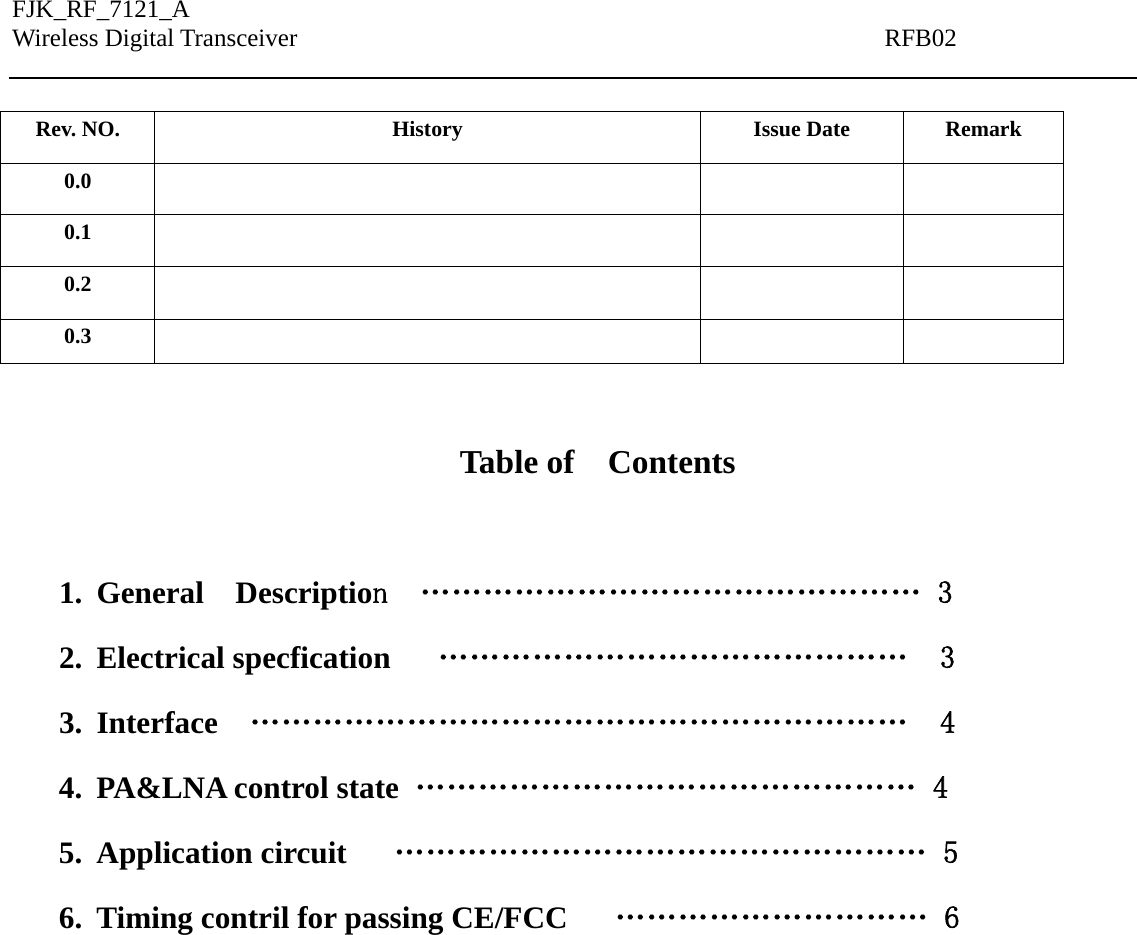 FJK_RF_7121_A Wireless Digital Transceiver                                               RFB02    Rev. NO.  History  Issue Date  Remark 0.0      0.1      0.2      0.3       Table of  Contents  1. General  Description  ………………………………………… 3 2. Electrical specfication   ………………………………………  3 3. Interface  ………………………………………………………  4 4. PA&amp;LNA control state  ………………………………………… 4 5. Application circuit      …………………………………………… 5 6. Timing contril for passing CE/FCC      ………………………… 6         