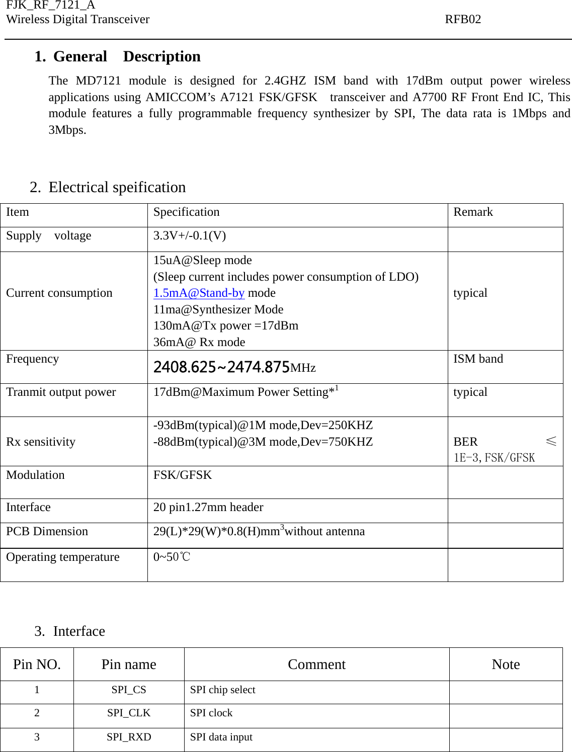FJK_RF_7121_A Wireless Digital Transceiver                                               RFB02   1. General  Description The MD7121 module is designed for 2.4GHZ ISM band with 17dBm output power wireless applications using AMICCOM’s A7121 FSK/GFSK   transceiver and A7700 RF Front End IC, This module features a fully programmable frequency synthesizer by SPI, The data rata is 1Mbps and  3Mbps.   2. Electrical speification Item Specification  Remark Supply  voltage  3.3V+/-0.1(V)     Current consumption  15uA@Sleep mode (Sleep current includes power consumption of LDO) 1.5mA@Stand-by mode 11ma@Synthesizer Mode 130mA@Tx power =17dBm 36mA@ Rx mode   typical Frequency  2408.625~2474.875MHz  ISM band Tranmit output power  17dBm@Maximum Power Setting*1 typical  Rx sensitivity -93dBm(typical)@1M mode,Dev=250KHZ -88dBm(typical)@3M mode,Dev=750KHZ  BER ≤1E-3,FSK/GFSK Modulation FSK/GFSK   Interface  20 pin1.27mm header   PCB Dimension  29(L)*29(W)*0.8(H)mm3without antenna   Operating temperature  0~50℃   3. Interface Pin NO.  Pin name  Comment  Note 1  SPI_CS  SPI chip select   2 SPI_CLK SPI clock   3 SPI_RXD SPI data input   