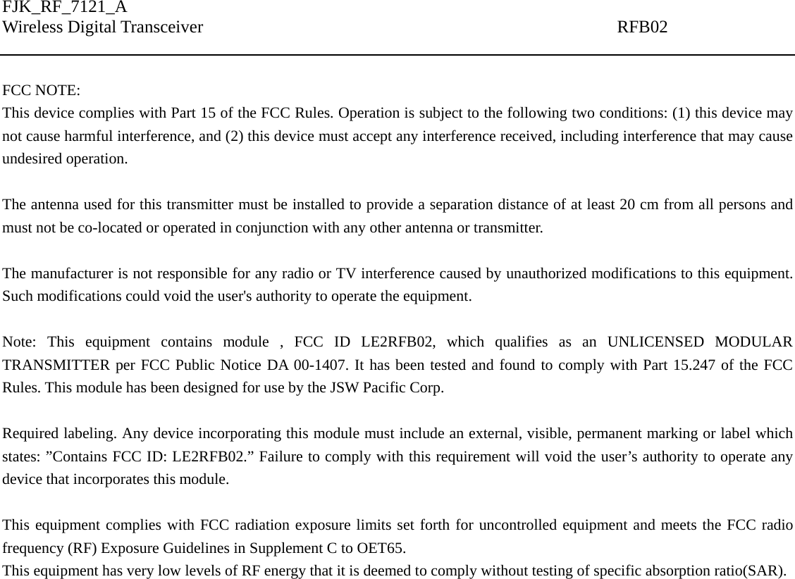 FJK_RF_7121_A Wireless Digital Transceiver                                               RFB02    FCC NOTE: This device complies with Part 15 of the FCC Rules. Operation is subject to the following two conditions: (1) this device may not cause harmful interference, and (2) this device must accept any interference received, including interference that may cause undesired operation.  The antenna used for this transmitter must be installed to provide a separation distance of at least 20 cm from all persons and must not be co-located or operated in conjunction with any other antenna or transmitter.  The manufacturer is not responsible for any radio or TV interference caused by unauthorized modifications to this equipment. Such modifications could void the user&apos;s authority to operate the equipment.  Note: This equipment contains module , FCC ID LE2RFB02, which qualifies as an UNLICENSED MODULAR TRANSMITTER per FCC Public Notice DA 00-1407. It has been tested and found to comply with Part 15.247 of the FCC Rules. This module has been designed for use by the JSW Pacific Corp.  Required labeling. Any device incorporating this module must include an external, visible, permanent marking or label which states: ”Contains FCC ID: LE2RFB02.” Failure to comply with this requirement will void the user’s authority to operate any device that incorporates this module.  This equipment complies with FCC radiation exposure limits set forth for uncontrolled equipment and meets the FCC radio frequency (RF) Exposure Guidelines in Supplement C to OET65. This equipment has very low levels of RF energy that it is deemed to comply without testing of specific absorption ratio(SAR).  