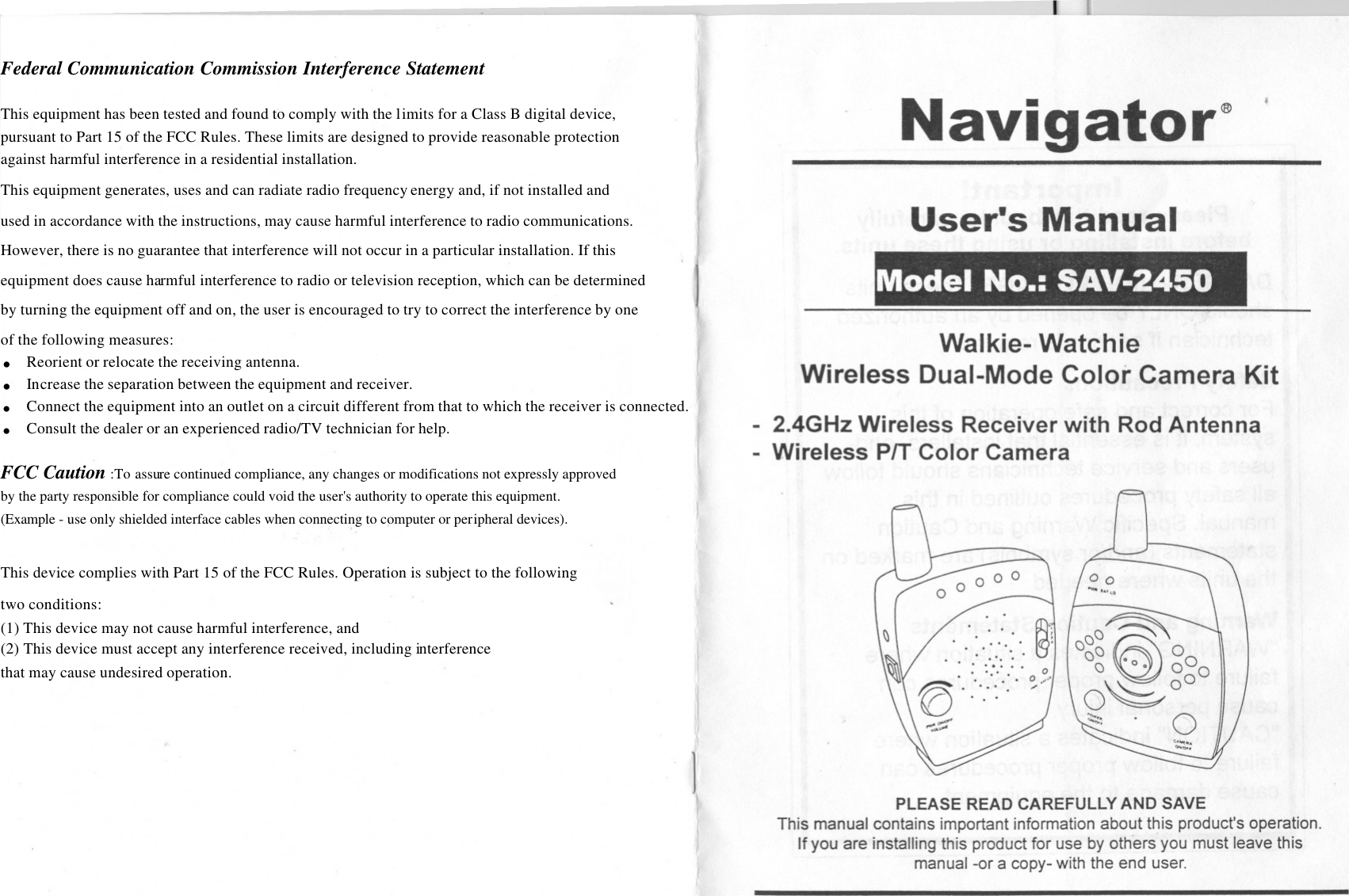 - - - -I-------- -[ It&quot;Navigator&quot;User&apos;s ManualModel No.: SAV-2450Walkie- WatchieWireless Dual-Mode Color Camera Kit.- 2.4GHz Wireless Receiver with Rod Antenna- Wireless PIT Color Camera!I)\f\f00&quot;&quot;&quot;&apos;uaaa~Q)~--- .aaa.O 0. 0°O~ooo 0PLEASE READ CAREFULLYAND SAVEThis manual contains important information about this product&apos;s operation.If you are installing this product for use by others you must leave thismanual -or a copy- with the end user.Federal Communication Commission Interference Statement  This equipment has been tested and found to comply with the limits for a Class B digital device,  pursuant to Part 15 of the FCC Rules. These limits are designed to provide reasonable protection  against harmful interference in a residential installation. This equipment generates, uses and can radiate radio frequency energy and, if not installed and  used in accordance with the instructions, may cause harmful interference to radio communications.  However, there is no guarantee that interference will not occur in a particular installation. If this  equipment does cause harmful interference to radio or television reception, which can be determined  by turning the equipment off and on, the user is encouraged to try to correct the interference by one  of the following measures: . Reorient or relocate the receiving antenna. . Increase the separation between the equipment and receiver. . Connect the equipment into an outlet on a circuit different from that to which the receiver is connected. . Consult the dealer or an experienced radio/TV technician for help.  FCC Caution :To assure continued compliance, any changes or modifications not expressly approved  by the party responsible for compliance could void the user&apos;s authority to operate this equipment.  (Example - use only shielded interface cables when connecting to computer or peripheral devices).  This device complies with Part 15 of the FCC Rules. Operation is subject to the following  two conditions: (1) This device may not cause harmful interference, and  (2) This device must accept any interference received, including interference  that may cause undesired operation.    