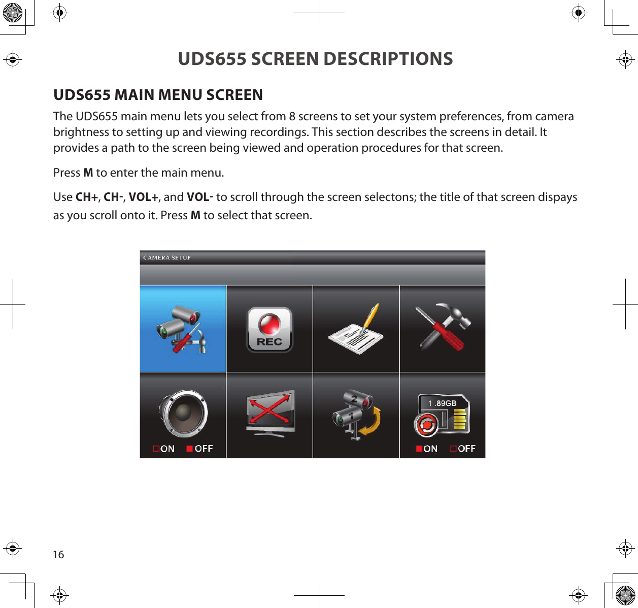 16UDS655 SCREEN DESCRIPTIONSUDS655 MAIN MENU SCREENThe UDS655 main menu lets you select from 8 screens to set your system preferences, from camera brightness to setting up and viewing recordings. This section describes the screens in detail. It provides a path to the screen being viewed and operation procedures for that screen.Press M to enter the main menu.  Use CH+, CH, VOL+, and VOL to scroll through the screen selectons; the title of that screen dispays as you scroll onto it. Press M to select that screen.