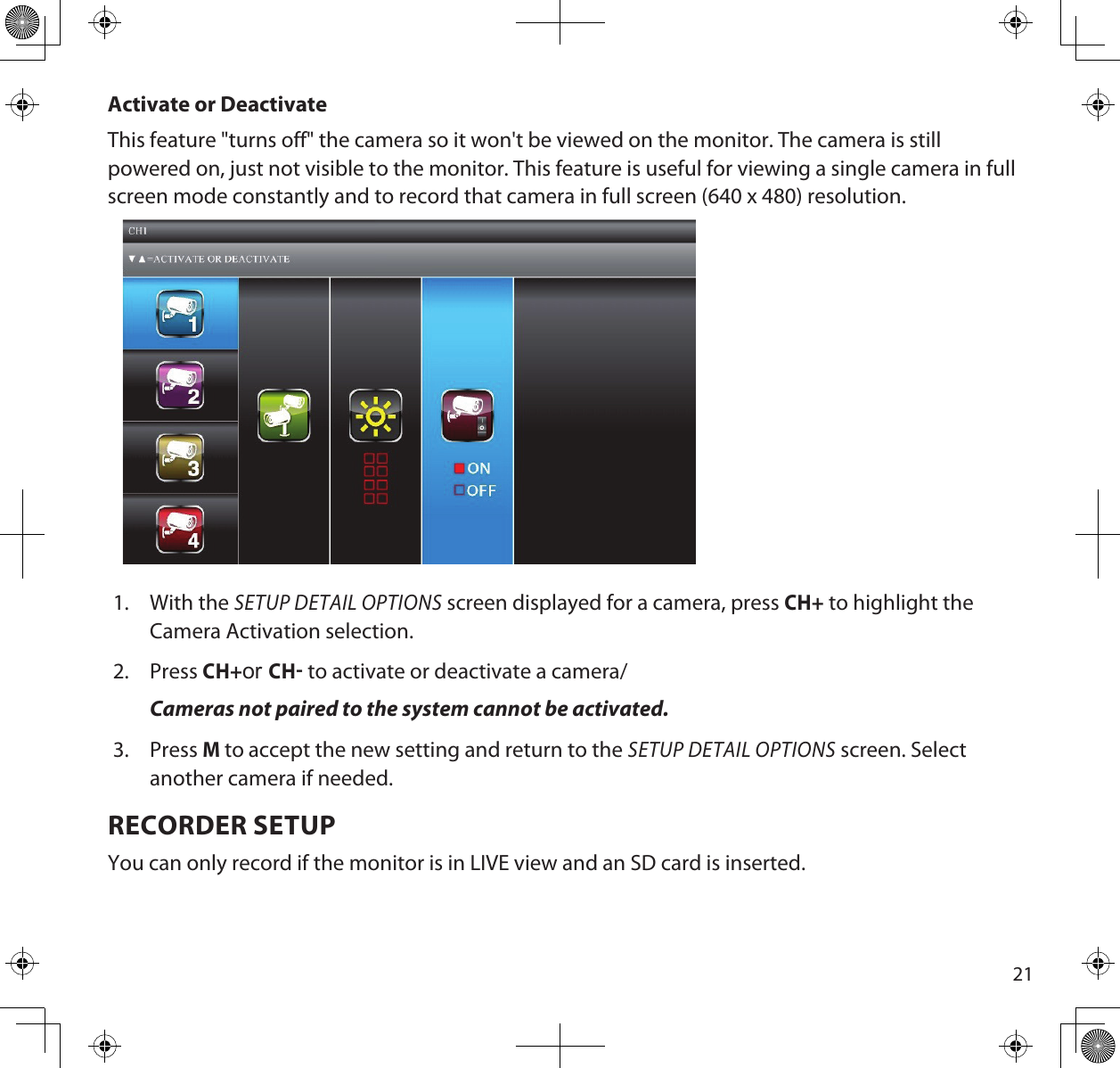 21Activate or DeactivateThis feature &quot;turns off&quot; the camera so it won&apos;t be viewed on the monitor. The camera is still powered on, just not visible to the monitor. This feature is useful for viewing a single camera in full screen mode constantly and to record that camera in full screen (640 x 480) resolution. 1.  With the SETUP DETAIL OPTIONS screen displayed for a camera, press CH+ to highlight the Camera Activation selection.2.  Press CH+or CH to activate or deactivate a camera/Cameras not paired to the system cannot be activated. 3.  Press M to accept the new setting and return to the SETUP DETAIL OPTIONS screen. Select another camera if needed.RECORDER SETUPYou can only record if the monitor is in LIVE view and an SD card is inserted.