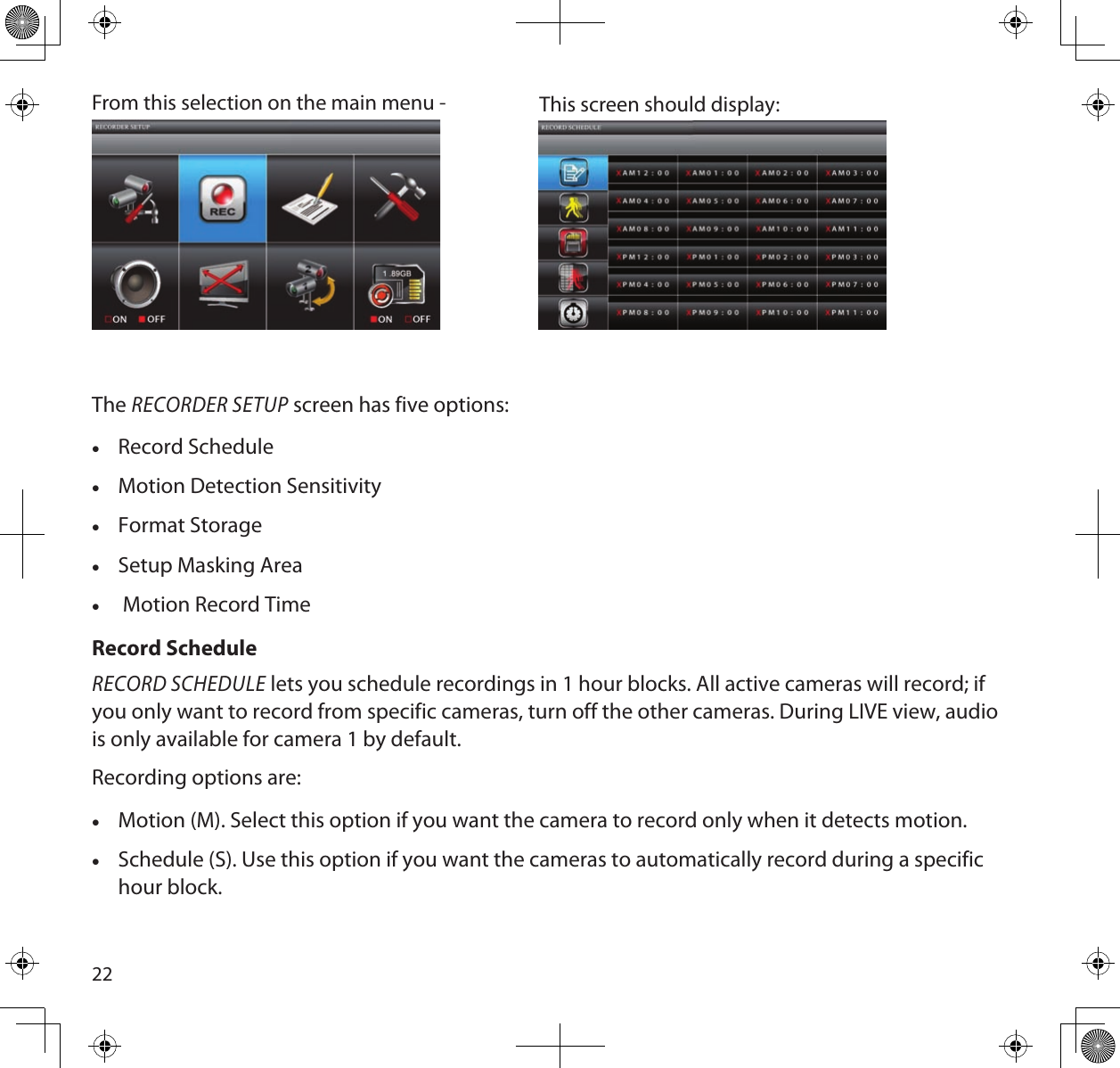 22From this selection on the main menu - This screen should display: The RECORDER SETUP screen has five options: •Record Schedule •Motion Detection Sensitivity •Format Storage •Setup Masking Area • Motion Record TimeRecord ScheduleRECORD SCHEDULE lets you schedule recordings in 1 hour blocks. All active cameras will record; if you only want to record from specific cameras, turn off the other cameras. During LIVE view, audio is only available for camera 1 by default.Recording options are: •Motion (M). Select this option if you want the camera to record only when it detects motion. •Schedule (S). Use this option if you want the cameras to automatically record during a specific hour block.