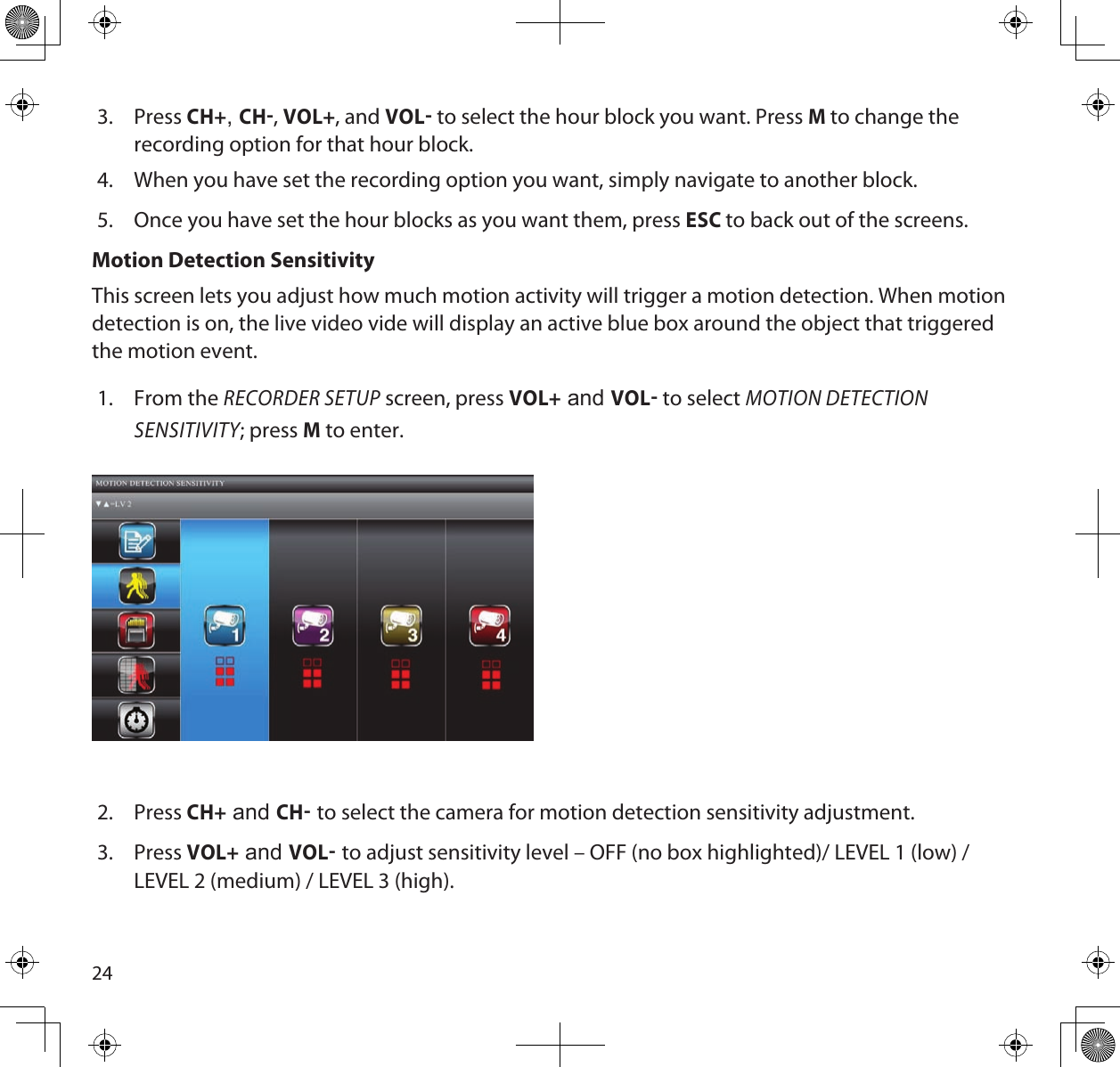 243.  Press CH+, CH, VOL+, and VOL to select the hour block you want. Press M to change the recording option for that hour block. 4.  When you have set the recording option you want, simply navigate to another block.5.  Once you have set the hour blocks as you want them, press ESC to back out of the screens. Motion Detection SensitivityThis screen lets you adjust how much motion activity will trigger a motion detection. When motion detection is on, the live video vide will display an active blue box around the object that triggered the motion event.1.  From the RECORDER SETUP screen, press VOL+ and VOL to select MOTION DETECTION SENSITIVITY; press M to enter.  2.  Press CH+ and CH to select the camera for motion detection sensitivity adjustment.3.  Press VOL+ and VOL to adjust sensitivity level – OFF (no box highlighted)/ LEVEL 1 (low) / LEVEL 2 (medium) / LEVEL 3 (high). 