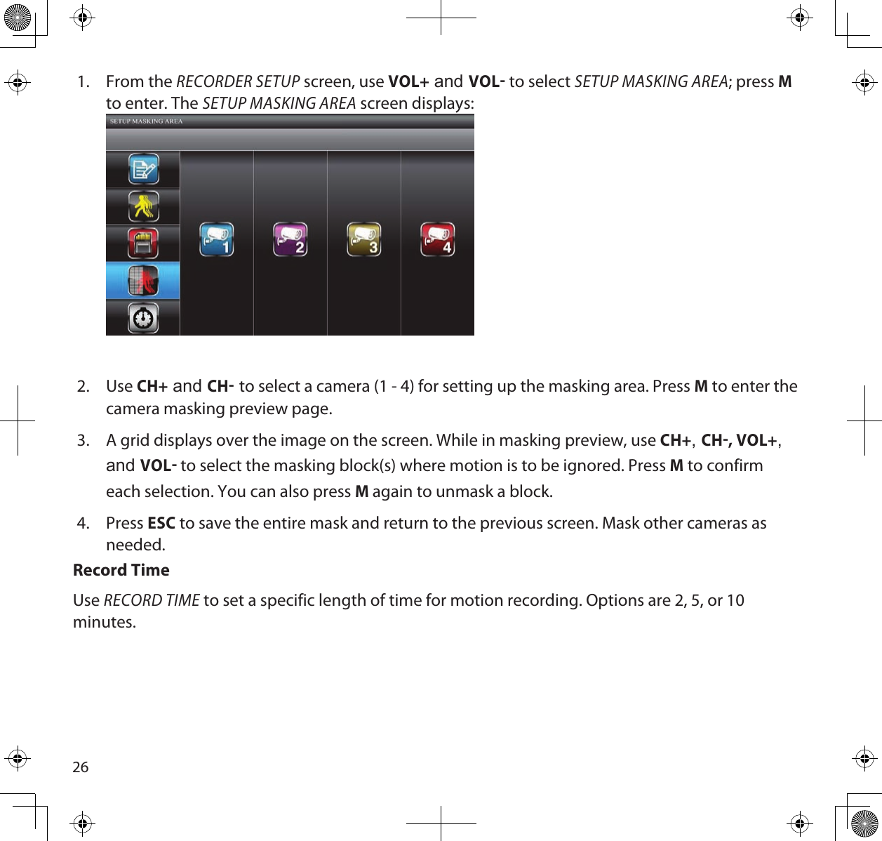 261.  From the RECORDER SETUP screen, use VOL+ and VOL to select SETUP MASKING AREA; press M to enter. The SETUP MASKING AREA screen displays: 2.  Use CH+ and CH to select a camera (1 - 4) for setting up the masking area. Press M to enter the camera masking preview page.3.  A grid displays over the image on the screen. While in masking preview, use CH+, CH, VOL+, and VOL to select the masking block(s) where motion is to be ignored. Press M to confirm each selection. You can also press M again to unmask a block.4.  Press ESC to save the entire mask and return to the previous screen. Mask other cameras as needed.Record TimeUse RECORD TIME to set a specific length of time for motion recording. Options are 2, 5, or 10 minutes.