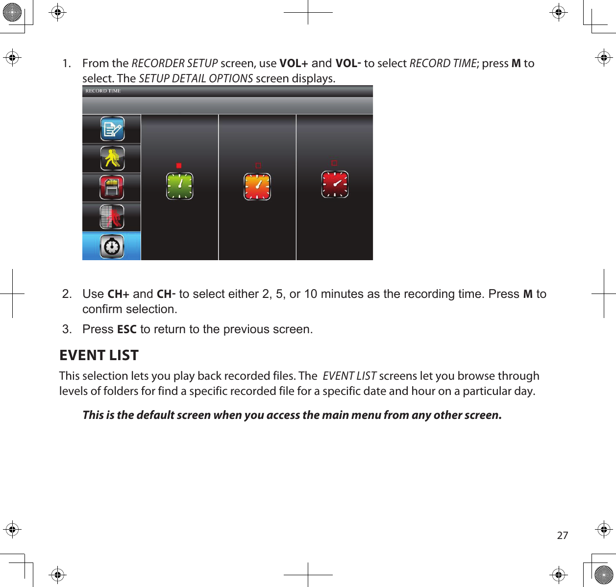 271.  From the RECORDER SETUP screen, use VOL+ and VOL to select RECORD TIME; press M to select. The SETUP DETAIL OPTIONS screen displays.2.  Use CH+ and CH to select either 2, 5, or 10 minutes as the recording time. Press M to confirm selection.3.  Press ESC to return to the previous screen.EVENT LISTThis selection lets you play back recorded files. The  EVENT LIST screens let you browse through levels of folders for find a specific recorded file for a specific date and hour on a particular day.This is the default screen when you access the main menu from any other screen.