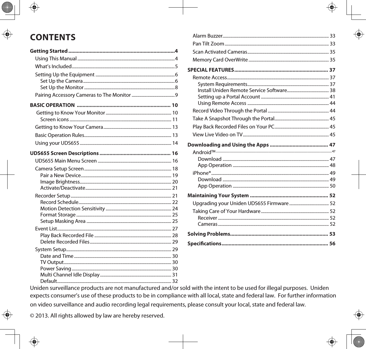 Uniden surveillance products are not manufactured and/or sold with the intent to be used for illegal purposes.  Uniden expects consumer’s use of these products to be in compliance with all local, state and federal law.  For further information on video surveillance and audio recording legal requirements, please consult your local, state and federal law.© 2013. All rights allowed by law are hereby reserved.CONTENTSGetting Started ...........................................................................4Using This Manual ......................................................................................4What’s Included ...........................................................................................5Setting Up the Equipment ......................................................................6Set Up the Camera ................................................................................. 6Set Up the Monitor ................................................................................8Pairing Accessory Cameras to The Monitor ......................................9BASIC OPERATION  .................................................................. 10 Getting to Know Your Monitor .......................................................... 10Screen icons .......................................................................................... 11Getting to Know Your Camera ............................................................ 13Basic Operation Rules ............................................................................. 13Using your UDS655 ................................................................................. 14UDS655 Screen Descriptions .................................................. 16UDS655 Main Menu Screen ................................................................. 16Camera Setup Screen ............................................................................. 18Pair a New Device ................................................................................ 19Image Brightness................................................................................. 20Activate/Deactivate ............................................................................ 21Recorder Setup ......................................................................................... 21Record Schedule .................................................................................. 22Motion Detection Sensitivity .......................................................... 24Format Storage .................................................................................... 25Setup Masking Area ........................................................................... 25Event List ..................................................................................................... 27Play Back Recorded File .................................................................... 28Delete Recorded Files ........................................................................ 29System Setup............................................................................................. 29Date and Time ...................................................................................... 30TV Output ............................................................................................... 30Power Saving ........................................................................................ 30Multi Channel Idle Display ............................................................... 31Default ..................................................................................................... 32Alarm Buzzer.............................................................................................. 33Pan Tilt Zoom ............................................................................................ 33Scan Activated Cameras ........................................................................ 35Memory Card OverWrite ....................................................................... 35SPECIAL FEATURES .................................................................. 37Remote Access .......................................................................................... 37System Requirements ........................................................................ 37Install Uniden Remote Service Software..................................... 38Setting up a Portal Account ............................................................ 41Using Remote Access ........................................................................ 44Record Video Through the Portal ...................................................... 44Take A Snapshot Through the Portal ................................................ 45Play Back Recorded Files on Your PC ................................................ 45View Live Video on TV ............................................................................ 45Downloading and Using the Apps ......................................... 47AndroidTM ................................................................................................................................................................................ 47Download .............................................................................................. 47App Operation ..................................................................................... 48iPhone® ........................................................................................................ 49Download .............................................................................................. 49App Operation ..................................................................................... 50Maintaining Your System ....................................................... 52Upgrading your Uniden UDS655 Firmware ................................... 52Taking Care of Your Hardware ............................................................ 52Receiver .................................................................................................. 52Cameras .................................................................................................. 52Solving Problems..................................................................... 53Specications ........................................................................... 56