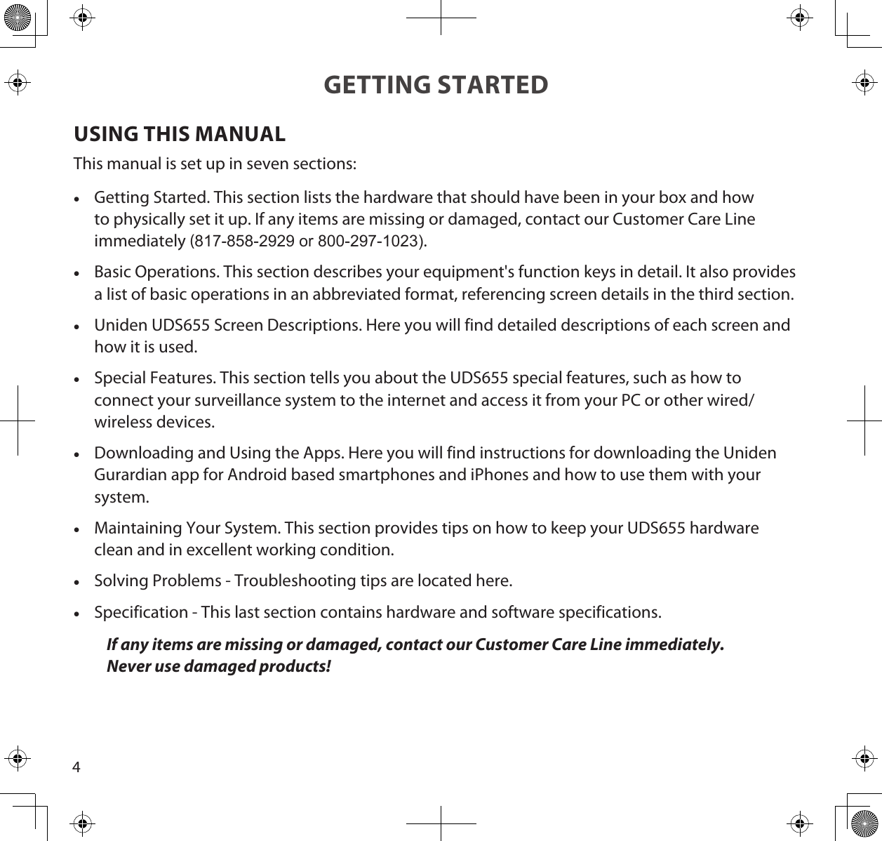 4GETTING STARTEDUSING THIS MANUALThis manual is set up in seven sections: •Getting Started. This section lists the hardware that should have been in your box and how to physically set it up. If any items are missing or damaged, contact our Customer Care Line immediately (817-858-2929 or 800-297-1023). •Basic Operations. This section describes your equipment&apos;s function keys in detail. It also provides a list of basic operations in an abbreviated format, referencing screen details in the third section.  •Uniden UDS655 Screen Descriptions. Here you will find detailed descriptions of each screen and how it is used. •Special Features. This section tells you about the UDS655 special features, such as how to connect your surveillance system to the internet and access it from your PC or other wired/wireless devices. •Downloading and Using the Apps. Here you will find instructions for downloading the Uniden Gurardian app for Android based smartphones and iPhones and how to use them with your system. •Maintaining Your System. This section provides tips on how to keep your UDS655 hardware clean and in excellent working condition. •Solving Problems - Troubleshooting tips are located here. •Specification - This last section contains hardware and software specifications.If any items are missing or damaged, contact our Customer Care Line immediately. Never use damaged products! 