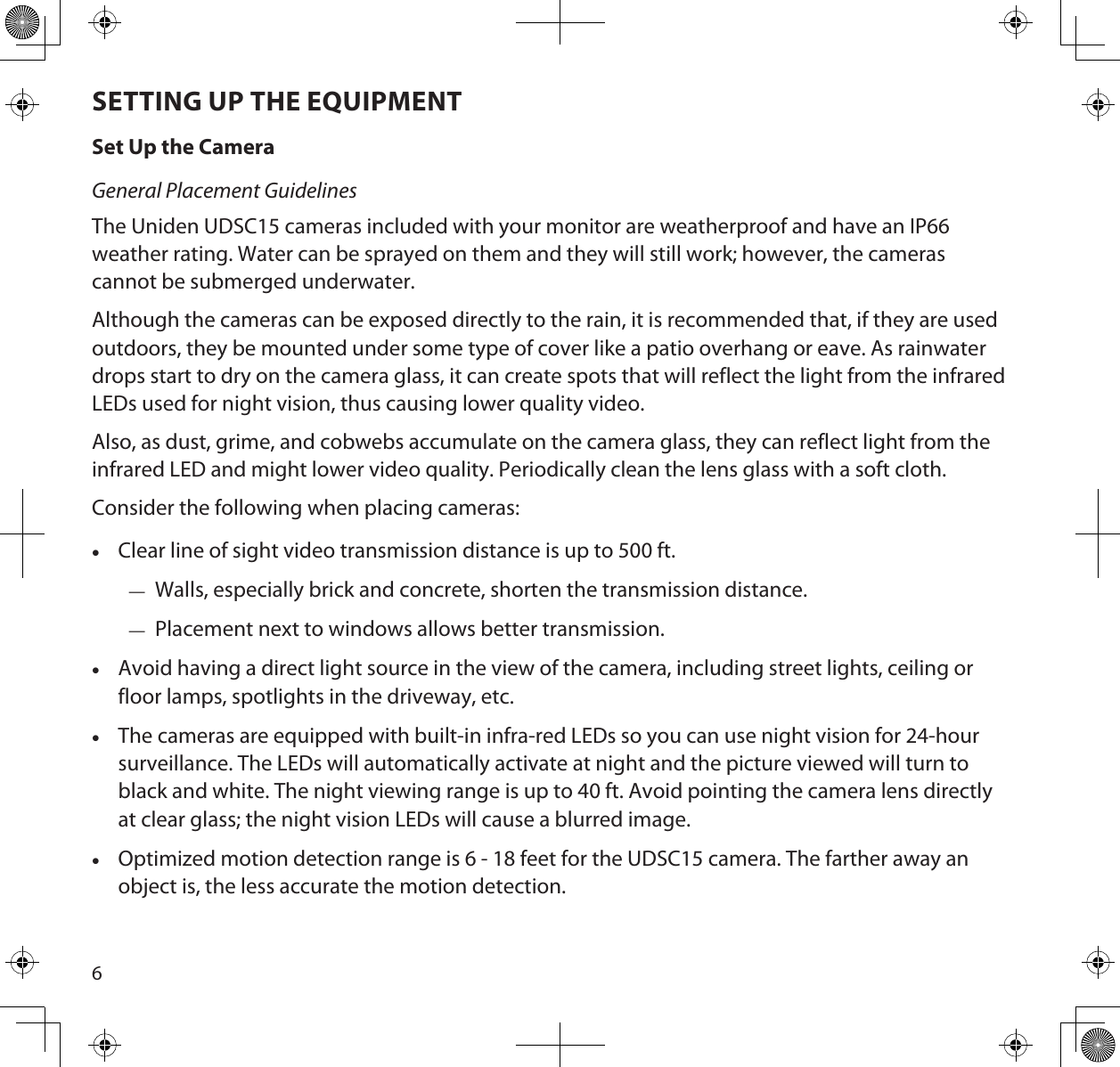 6SETTING UP THE EQUIPMENTSet Up the CameraGeneral Placement GuidelinesThe Uniden UDSC15 cameras included with your monitor are weatherproof and have an IP66 weather rating. Water can be sprayed on them and they will still work; however, the cameras cannot be submerged underwater.  Although the cameras can be exposed directly to the rain, it is recommended that, if they are used outdoors, they be mounted under some type of cover like a patio overhang or eave. As rainwater drops start to dry on the camera glass, it can create spots that will reflect the light from the infrared LEDs used for night vision, thus causing lower quality video.Also, as dust, grime, and cobwebs accumulate on the camera glass, they can reflect light from the infrared LED and might lower video quality. Periodically clean the lens glass with a soft cloth.Consider the following when placing cameras: •Clear line of sight video transmission distance is up to 500 ft. — Walls, especially brick and concrete, shorten the transmission distance. — Placement next to windows allows better transmission. •Avoid having a direct light source in the view of the camera, including street lights, ceiling or floor lamps, spotlights in the driveway, etc. •The cameras are equipped with built-in infra-red LEDs so you can use night vision for 24-hour surveillance. The LEDs will automatically activate at night and the picture viewed will turn to black and white. The night viewing range is up to 40 ft. Avoid pointing the camera lens directly at clear glass; the night vision LEDs will cause a blurred image. •Optimized motion detection range is 6 - 18 feet for the UDSC15 camera. The farther away an object is, the less accurate the motion detection.