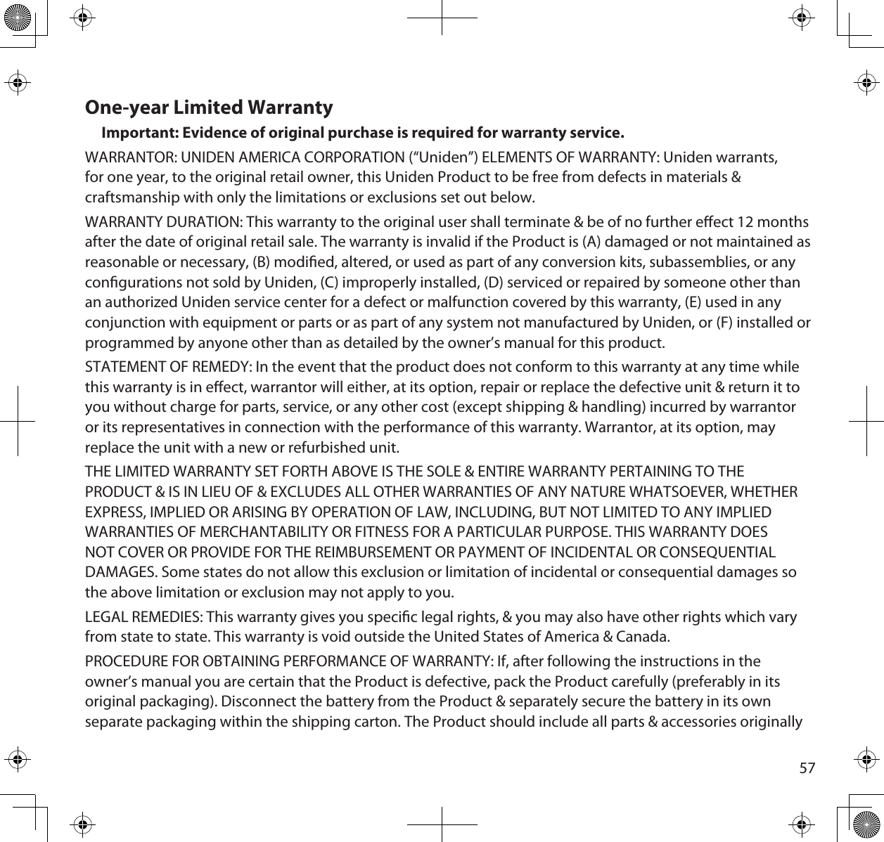 57One-year Limited WarrantyImportant: Evidence of original purchase is required for warranty service.WARRANTOR: UNIDEN AMERICA CORPORATION (“Uniden”) ELEMENTS OF WARRANTY: Uniden warrants, for one year, to the original retail owner, this Uniden Product to be free from defects in materials &amp; craftsmanship with only the limitations or exclusions set out below.WARRANTY DURATION: This warranty to the original user shall terminate &amp; be of no further eect 12 months after the date of original retail sale. The warranty is invalid if the Product is (A) damaged or not maintained as reasonable or necessary, (B) modied, altered, or used as part of any conversion kits, subassemblies, or any congurations not sold by Uniden, (C) improperly installed, (D) serviced or repaired by someone other than an authorized Uniden service center for a defect or malfunction covered by this warranty, (E) used in any conjunction with equipment or parts or as part of any system not manufactured by Uniden, or (F) installed or programmed by anyone other than as detailed by the owner’s manual for this product.STATEMENT OF REMEDY: In the event that the product does not conform to this warranty at any time while this warranty is in eect, warrantor will either, at its option, repair or replace the defective unit &amp; return it to you without charge for parts, service, or any other cost (except shipping &amp; handling) incurred by warrantor or its representatives in connection with the performance of this warranty. Warrantor, at its option, may replace the unit with a new or refurbished unit.THE LIMITED WARRANTY SET FORTH ABOVE IS THE SOLE &amp; ENTIRE WARRANTY PERTAINING TO THE PRODUCT &amp; IS IN LIEU OF &amp; EXCLUDES ALL OTHER WARRANTIES OF ANY NATURE WHATSOEVER, WHETHER EXPRESS, IMPLIED OR ARISING BY OPERATION OF LAW, INCLUDING, BUT NOT LIMITED TO ANY IMPLIED WARRANTIES OF MERCHANTABILITY OR FITNESS FOR A PARTICULAR PURPOSE. THIS WARRANTY DOES NOT COVER OR PROVIDE FOR THE REIMBURSEMENT OR PAYMENT OF INCIDENTAL OR CONSEQUENTIAL DAMAGES. Some states do not allow this exclusion or limitation of incidental or consequential damages so the above limitation or exclusion may not apply to you.LEGAL REMEDIES: This warranty gives you specic legal rights, &amp; you may also have other rights which vary from state to state. This warranty is void outside the United States of America &amp; Canada. PROCEDURE FOR OBTAINING PERFORMANCE OF WARRANTY: If, after following the instructions in the owner’s manual you are certain that the Product is defective, pack the Product carefully (preferably in its original packaging). Disconnect the battery from the Product &amp; separately secure the battery in its own separate packaging within the shipping carton. The Product should include all parts &amp; accessories originally 