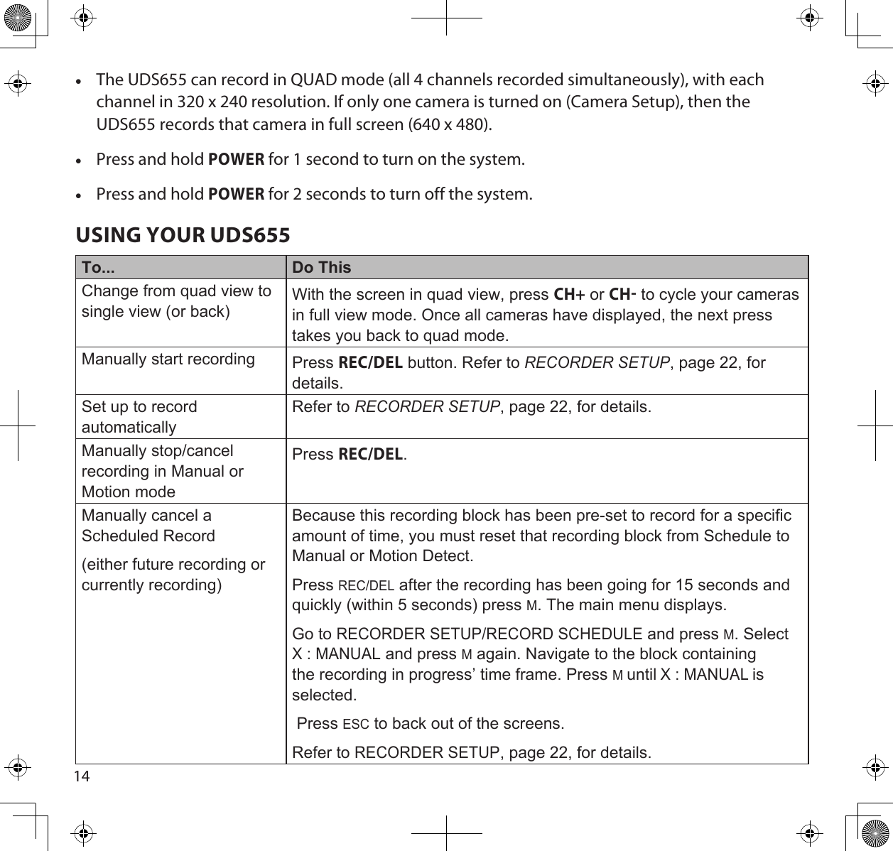 14 •The UDS655 can record in QUAD mode (all 4 channels recorded simultaneously), with each channel in 320 x 240 resolution. If only one camera is turned on (Camera Setup), then the UDS655 records that camera in full screen (640 x 480). •Press and hold POWER for 1 second to turn on the system.   •Press and hold POWER for 2 seconds to turn off the system.USING YOUR UDS655To... Do ThisChange from quad view to single view (or back)With the screen in quad view, press CH+ or CH to cycle your cameras in full view mode. Once all cameras have displayed, the next press takes you back to quad mode.Manually start recording Press REC/DEL button. Refer to RecoRdeR Setup, page 22, for details.Set up to record automaticallyRefer to RecoRdeR Setup, page 22, for details.Manually stop/cancel recording in Manual or Motion modePress REC/DEL.Manually cancel a Scheduled Record(either future recording or currently recording)Because this recording block has been pre-set to record for a specific amount of time, you must reset that recording block from Schedule to Manual or Motion Detect. Press REC/DEL after the recording has been going for 15 seconds and quickly (within 5 seconds) press M. The main menu displays. Go to RECORDER SETUP/RECORD SCHEDULE and press M. Select X : MANUAL and press M again. Navigate to the block containing the recording in progress’ time frame. Press M until X : MANUAL is selected.  Press ESC to back out of the screens.Refer to RECORDER SETUP, page 22, for details.