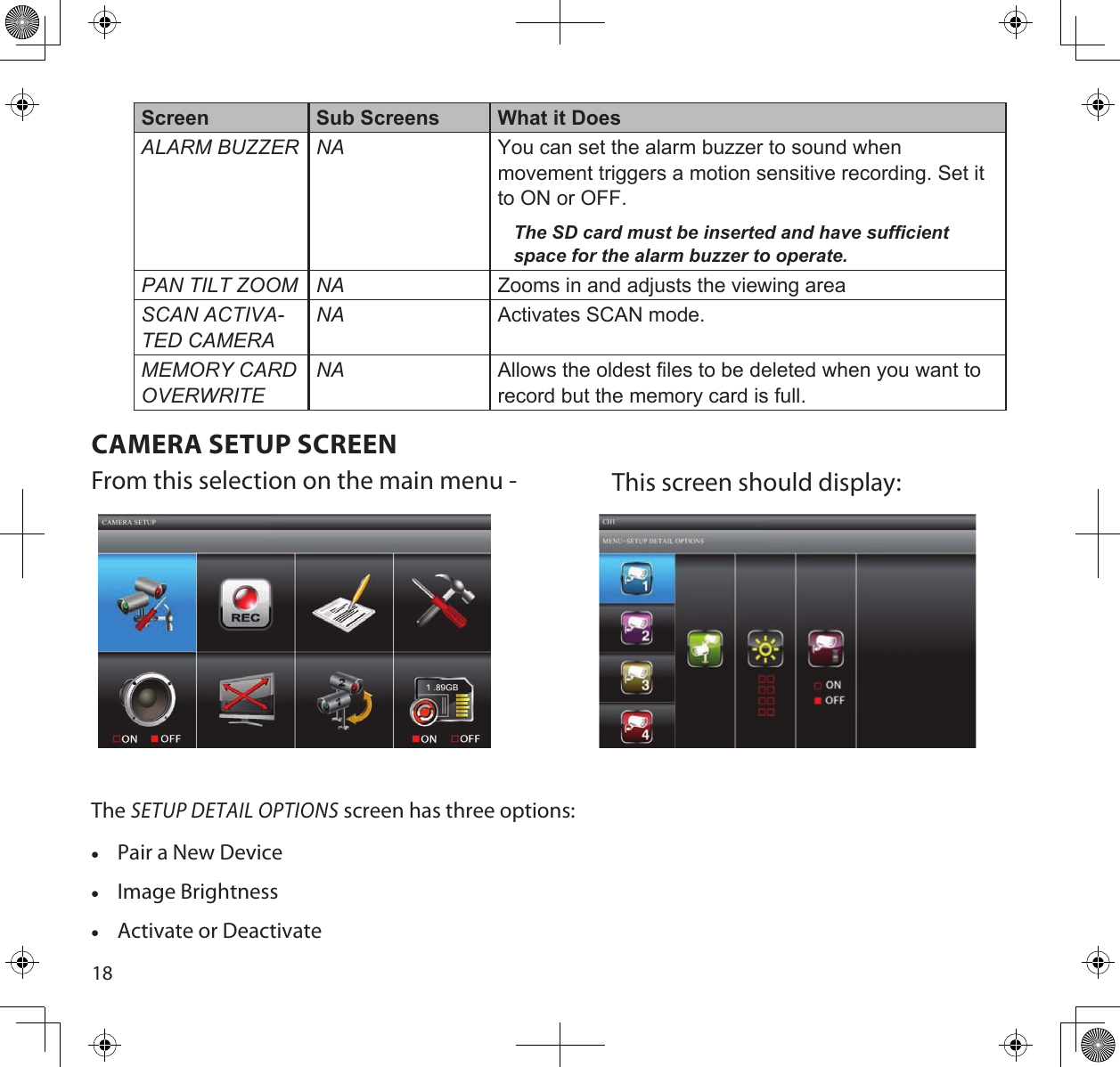 18Screen Sub Screens What it DoesALARm BuZZeR nA You can set the alarm buzzer to sound when movement triggers a motion sensitive recording. Set it to ON or OFF.The SD card must be inserted and have sufficient space for the alarm buzzer to operate.pAn tiLt Zoom nA Zooms in and adjusts the viewing areaScAn ActivA-ted cAmeRAnA Activates SCAN mode.memoRy cARd oveRWRitenA Allows the oldest files to be deleted when you want to record but the memory card is full.CAMERA SETUP SCREENFrom this selection on the main menu - This screen should display: The SETUP DETAIL OPTIONS screen has three options: •Pair a New Device •Image Brightness •Activate or Deactivate 