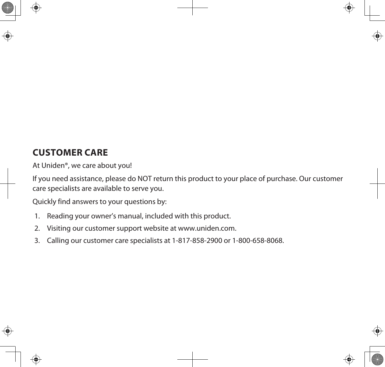 CUSTOMER CAREAt Uniden®, we care about you!If you need assistance, please do NOT return this product to your place of purchase. Our customer care specialists are available to serve you.Quickly find answers to your questions by:1.  Reading your owner’s manual, included with this product.2.  Visiting our customer support website at www.uniden.com.3.  Calling our customer care specialists at 1-817-858-2900 or 1-800-658-8068.