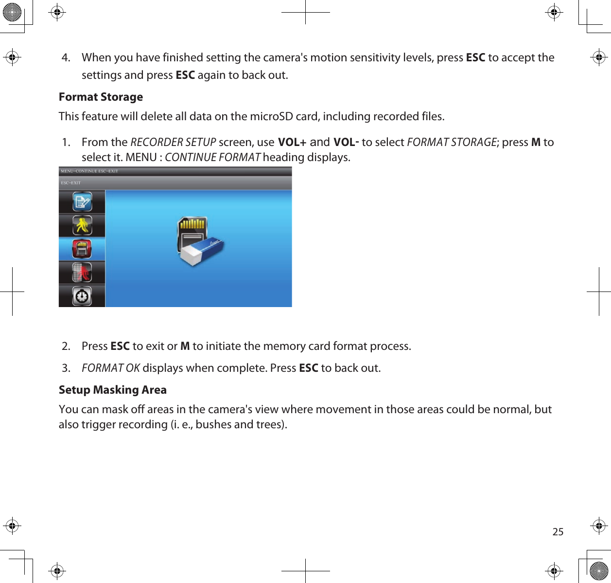 254.  When you have finished setting the camera&apos;s motion sensitivity levels, press ESC to accept the settings and press ESC again to back out.Format StorageThis feature will delete all data on the microSD card, including recorded files.1.  From the RECORDER SETUP screen, use VOL+ and VOL to select FORMAT STORAGE; press M to select it. MENU : CONTINUE FORMAT heading displays.2.  Press ESC to exit or M to initiate the memory card format process.3. FORMAT OK displays when complete. Press ESC to back out.Setup Masking AreaYou can mask off areas in the camera&apos;s view where movement in those areas could be normal, but also trigger recording (i. e., bushes and trees).