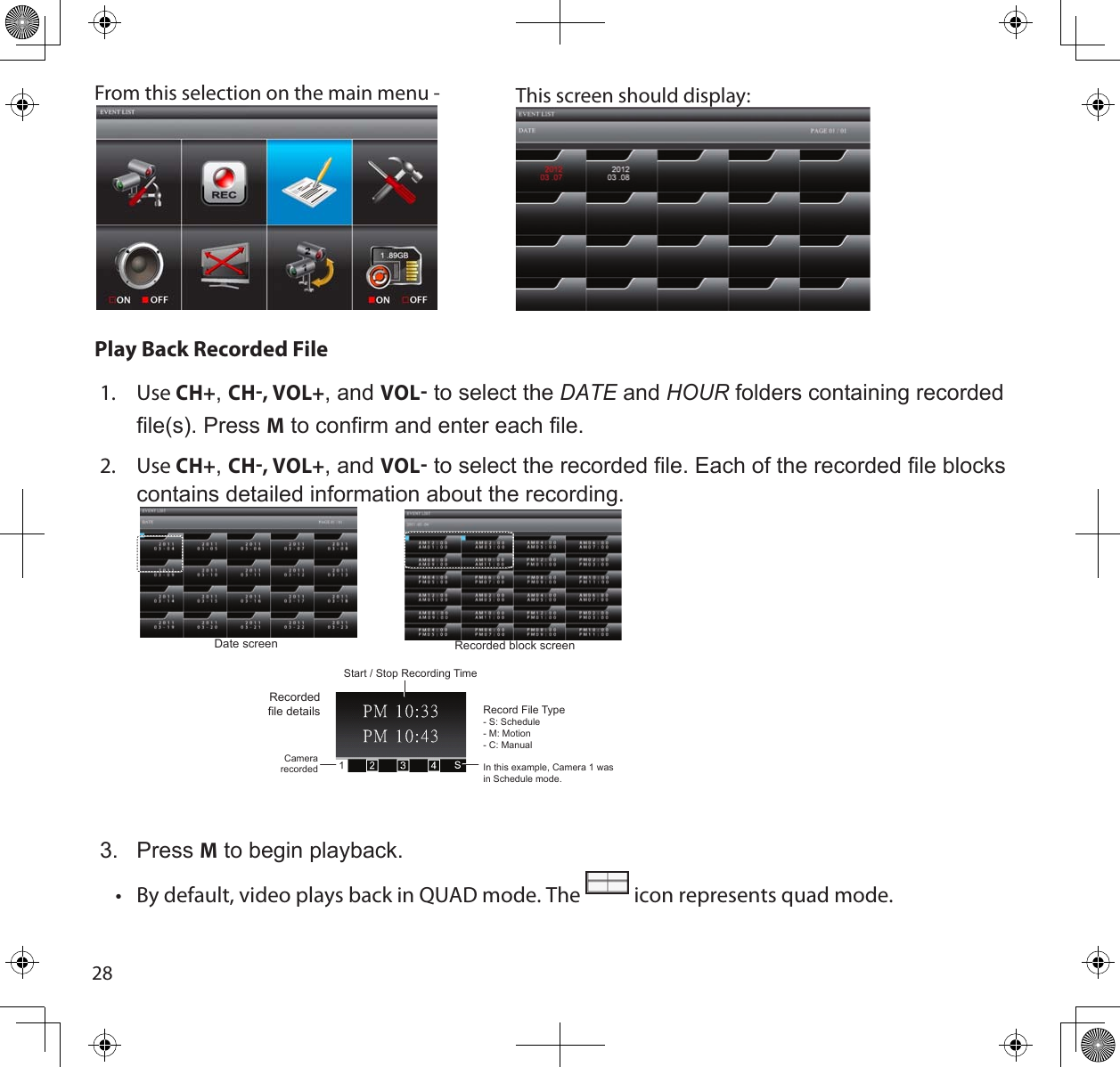 28From this selection on the main menu -  This screen should display: Play Back Recorded File1.  Use CH+, CH, VOL+, and VOL to select the dAte and HouR folders containing recorded file(s). Press M to confirm and enter each file.2.  Use CH+, CH, VOL+, and VOL to select the recorded file. Each of the recorded file blocks contains detailed information about the recording.  Start / Stop Recording TimeCamera recordedRecord File Type- S: Schedule- M: Motion- C: ManualIn this example, Camera 1 was in Schedule mode.Date screen Recorded block screenRecorded file details3.  Press M to begin playback.•  By default, video plays back in QUAD mode. The   icon represents quad mode.