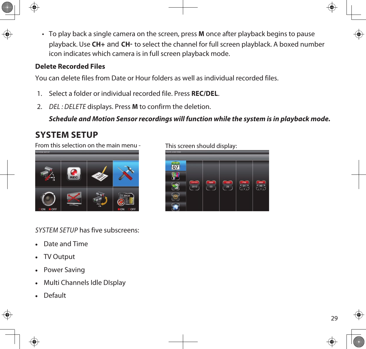 29•  To play back a single camera on the screen, press M once after playback begins to pause playback. Use CH+ and CH to select the channel for full screen playblack. A boxed number icon indicates which camera is in full screen playback mode.Delete Recorded FilesYou can delete files from Date or Hour folders as well as individual recorded files.1.  Select a folder or individual recorded file. Press REC/DEL.2. DEL : DELETE displays. Press M to confirm the deletion.Schedule and Motion Sensor recordings will function while the system is in playback mode.SYSTEM SETUPFrom this selection on the main menu -  This screen should display: SYSTEM SETUP has five subscreens: •Date and Time •TV Output •Power Saving •Multi Channels Idle DIsplay •Default