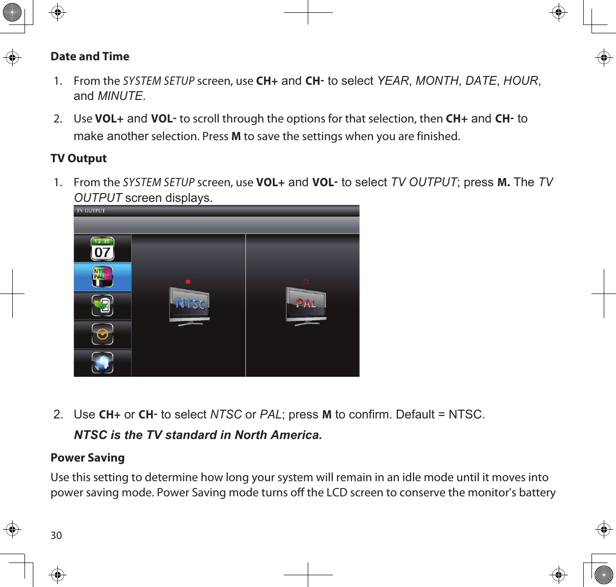30Date and Time1.  From the SYSTEM SETUP screen, use CH+ and CH to select yeAR, montH, dAte, HouR, and minute.2.  Use VOL+ and VOL to scroll through the options for that selection, then CH+ and CH to make another selection. Press M to save the settings when you are finished.TV Output1.  From the SYSTEM SETUP screen, use VOL+ and VOL to select tv output; press M. The tv output screen displays. 2.  Use CH+ or CH to select ntSc or pAL; press M to confirm. Default = NTSC.NTSC is the TV standard in North America.Power SavingUse this setting to determine how long your system will remain in an idle mode until it moves into power saving mode. Power Saving mode turns off the LCD screen to conserve the monitor&apos;s battery 