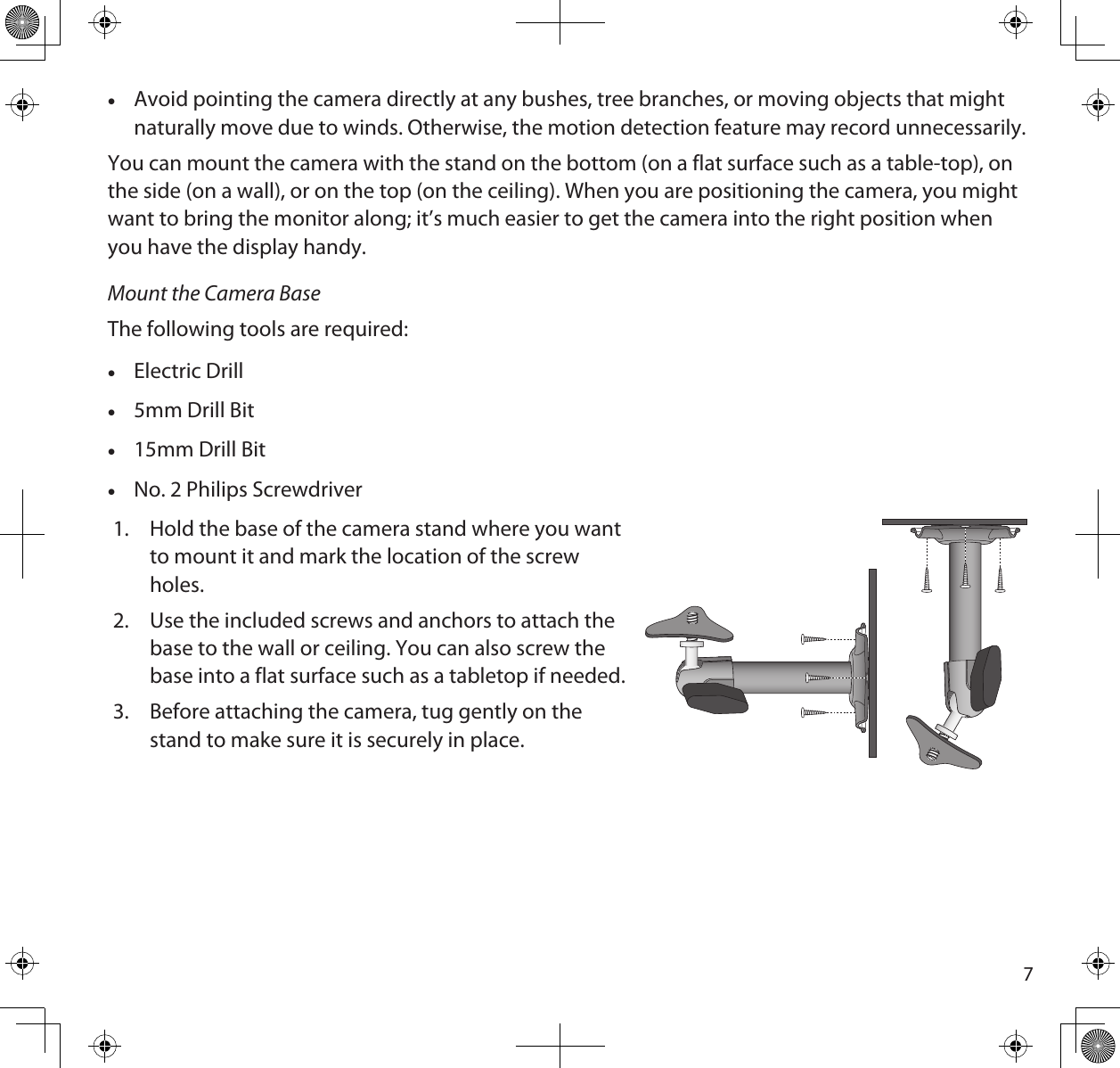 7 •Avoid pointing the camera directly at any bushes, tree branches, or moving objects that might naturally move due to winds. Otherwise, the motion detection feature may record unnecessarily. You can mount the camera with the stand on the bottom (on a flat surface such as a table-top), on the side (on a wall), or on the top (on the ceiling). When you are positioning the camera, you might want to bring the monitor along; it’s much easier to get the camera into the right position when you have the display handy.Mount the Camera BaseThe following tools are required: •Electric Drill •5mm Drill Bit •15mm Drill Bit •No. 2 Philips Screwdriver1.  Hold the base of the camera stand where you want   to mount it and mark the location of the screw holes. 2.  Use the included screws and anchors to attach the base to the wall or ceiling. You can also screw the base into a flat surface such as a tabletop if needed.3.  Before attaching the camera, tug gently on the stand to make sure it is securely in place.