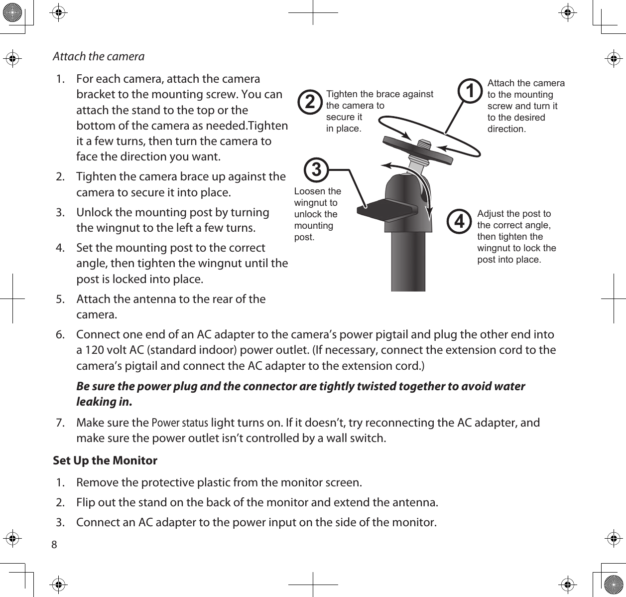 8Attach the camera1.  For each camera, attach the camera  bracket to the mounting screw. You can attach the stand to the top or the bottom of the camera as needed.Tighten it a few turns, then turn the camera to face the direction you want. 2.  Tighten the camera brace up against the camera to secure it into place.3.  Unlock the mounting post by turning the wingnut to the left a few turns.4.  Set the mounting post to the correct angle, then tighten the wingnut until the post is locked into place.5.  Attach the antenna to the rear of the camera. 6.  Connect one end of an AC adapter to the camera’s power pigtail and plug the other end into a 120 volt AC (standard indoor) power outlet. (If necessary, connect the extension cord to the camera’s pigtail and connect the AC adapter to the extension cord.)Be sure the power plug and the connector are tightly twisted together to avoid water leaking in.7.  Make sure the Power status light turns on. If it doesn’t, try reconnecting the AC adapter, and make sure the power outlet isn’t controlled by a wall switch.Set Up the Monitor1.  Remove the protective plastic from the monitor screen.2.  Flip out the stand on the back of the monitor and extend the antenna. 3.  Connect an AC adapter to the power input on the side of the monitor. 1243Loosen the wingnut to unlock the mounting post.Attach the camera to the mounting screw and turn it to the desired direction.Adjust the post to the correct angle, then tighten the wingnut to lock the post into place.Tighten the brace against the camera tosecure itin place.