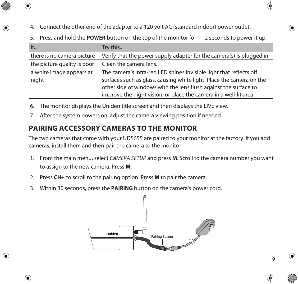 94.  Connect the other end of the adapter to a 120 volt AC (standard indoor) power outlet.5.  Press and hold the POWER button on the top of the monitor for 1 - 2 seconds to power it up.If... Try this...there is no camera picture Verify that the power supply adapter for the camera(s) is plugged in.the picture quality is poor Clean the camera lens.a white image appears at nightThe camera’s infra-red LED shines invisible light that reflects off surfaces such as glass, causing white light. Place the camera on the other side of windows with the lens flush against the surface to improve the night vision, or place the camera in a well-lit area. 6.  The monitor displays the Uniden title screen and then displays the LIVE view.7.  After the system powers on, adjust the camera viewing position if needed.PAIRING ACCESSORY CAMERAS TO THE MONITORThe two cameras that come with your UDS655 are paired to your monitor at the factory. If you add cameras, install them and then pair the camera to the monitor.1.  From the main menu, select CAMERA SETUP and press M. Scroll to the camera number you want to assign to the new camera. Press M. 2.  Press CH+ to scroll to the pairing option. Press M to pair the camera.3.  Within 30 seconds, press the PAIRING button on the camera&apos;s power cord.Pairing Button