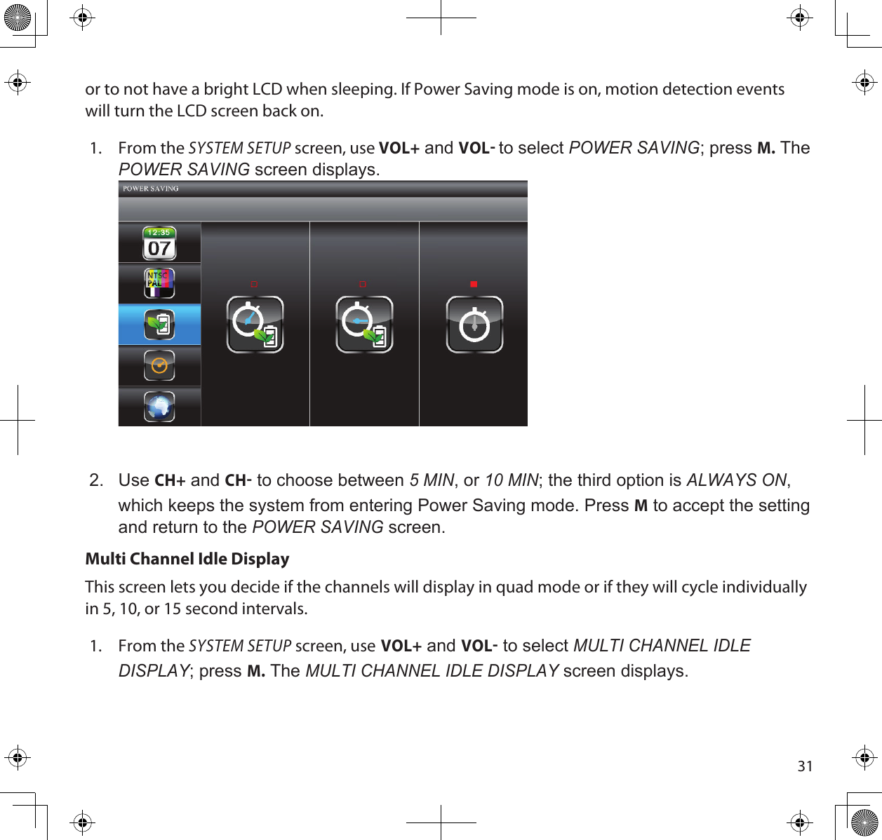 31or to not have a bright LCD when sleeping. If Power Saving mode is on, motion detection events will turn the LCD screen back on.1.  From the SYSTEM SETUP screen, use VOL+ and VOL to select poWeR SAvinG; press M. The poWeR SAvinG screen displays. 2.  Use CH+ and CH to choose between 5 min, or 10 min; the third option is ALWAyS on, which keeps the system from entering Power Saving mode. Press M to accept the setting and return to the poWeR SAvinG screen.Multi Channel Idle DisplayThis screen lets you decide if the channels will display in quad mode or if they will cycle individually in 5, 10, or 15 second intervals.1.  From the SYSTEM SETUP screen, use VOL+ and VOL to select muLti cHAnneL idLe diSpLAy; press M. The muLti cHAnneL idLe diSpLAy screen displays.