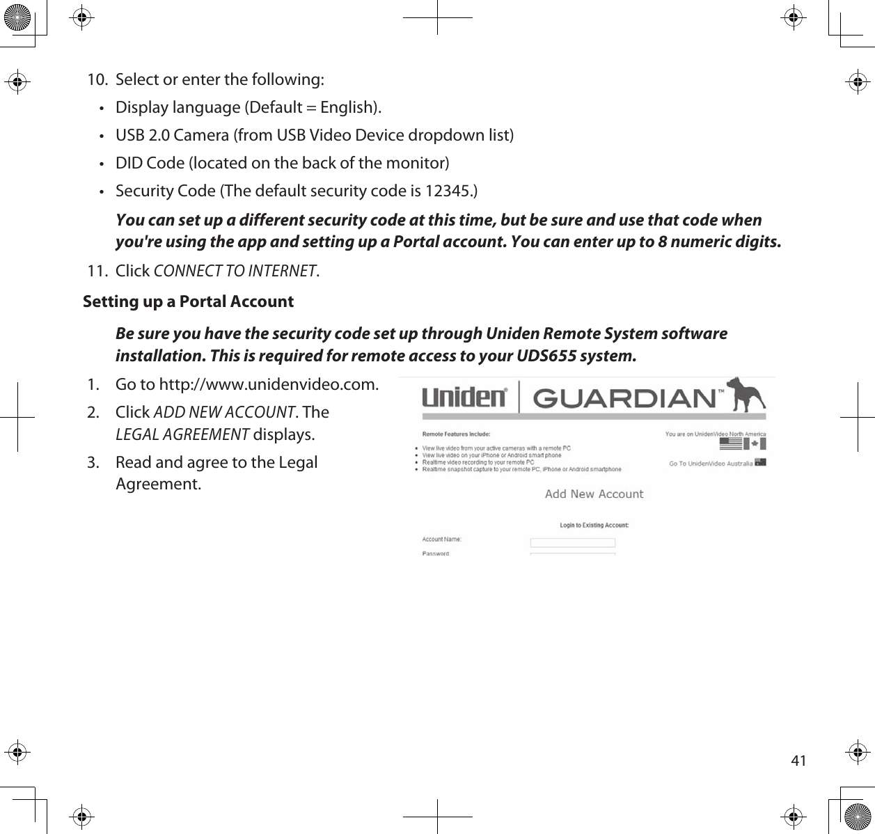4110.  Select or enter the following:•  Display language (Default = English). •  USB 2.0 Camera (from USB Video Device dropdown list)•  DID Code (located on the back of the monitor)•  Security Code (The default security code is 12345.)  You can set up a different security code at this time, but be sure and use that code when you&apos;re using the app and setting up a Portal account. You can enter up to 8 numeric digits.11.  Click CONNECT TO INTERNET.Setting up a Portal AccountBe sure you have the security code set up through Uniden Remote System software installation. This is required for remote access to your UDS655 system.1.  Go to http://www.unidenvideo.com.2.  Click ADD NEW ACCOUNT. The  LEGAL AGREEMENT displays.3.  Read and agree to the Legal Agreement. 