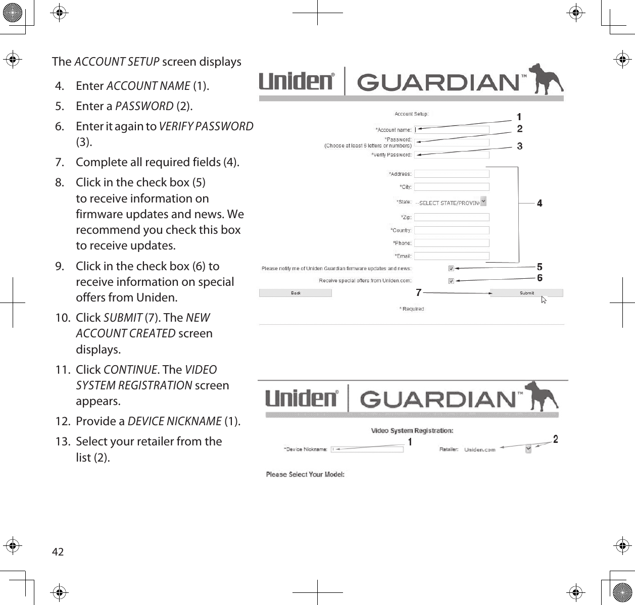 42The ACCOUNT SETUP screen displays4.  Enter ACCOUNT NAME (1).5.  Enter a PASSWORD (2).6.  Enter it again to VERIFY PASSWORD (3).7.  Complete all required fields (4).8.  Click in the check box (5) to receive information on firmware updates and news. We recommend you check this box to receive updates.9.  Click in the check box (6) to receive information on special offers from Uniden.10.  Click SUBMIT (7). The NEW ACCOUNT CREATED screen displays.11.  Click CONTINUE. The VIDEO SYSTEM REGISTRATION screen appears.12.  Provide a DEVICE NICKNAME (1).13.  Select your retailer from the list (2).