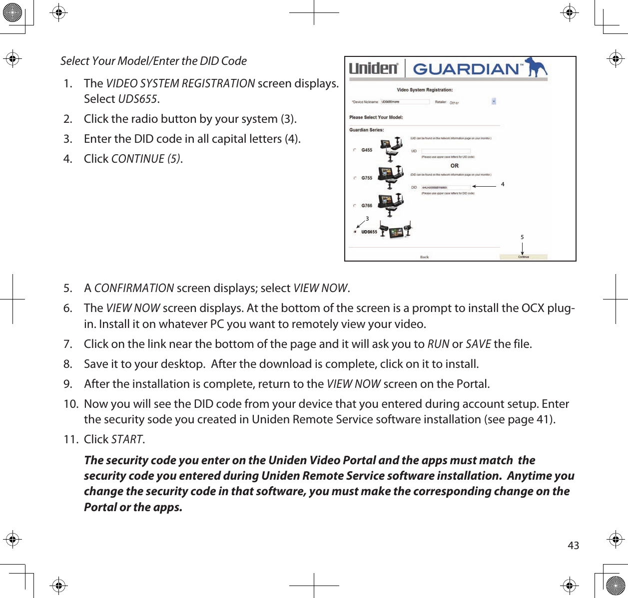 43Select Your Model/Enter the DID Code1.  The VIDEO SYSTEM REGISTRATION screen displays.  Select UDS655.2.  Click the radio button by your system (3).3.  Enter the DID code in all capital letters (4).4.  Click CONTINUE 5. 5.  A CONFIRMATION screen displays; select VIEW NOW. 6.  The VIEW NOW screen displays. At the bottom of the screen is a prompt to install the OCX plug-in. Install it on whatever PC you want to remotely view your video.  7.  Click on the link near the bottom of the page and it will ask you to RUN or SAVE the file. 8.  Save it to your desktop.  After the download is complete, click on it to install.  9.  After the installation is complete, return to the VIEW NOW screen on the Portal. 10.  Now you will see the DID code from your device that you entered during account setup. Enter the security sode you created in Uniden Remote Service software installation (see page 41).11.  Click START.The security code you enter on the Uniden Video Portal and the apps must match  the security code you entered during Uniden Remote Service software installation.  Anytime you change the security code in that software, you must make the corresponding change on the Portal or the apps.534