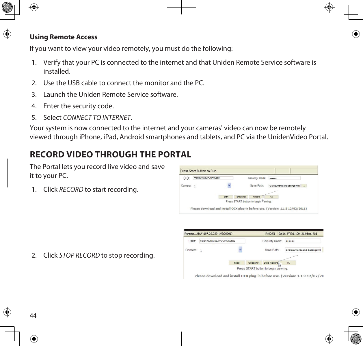 44Using Remote Access If you want to view your video remotely, you must do the following:1.  Verify that your PC is connected to the internet and that Uniden Remote Service software is installed.2.  Use the USB cable to connect the monitor and the PC. 3.  Launch the Uniden Remote Service software.4.  Enter the security code.5.  Select CONNECT TO INTERNET.  Your system is now connected to the internet and your cameras&apos; video can now be remotely viewed through iPhone, iPad, Android smartphones and tablets, and PC via the UnidenVideo Portal.RECORD VIDEO THROUGH THE PORTALThe Portal lets you record live video and save  it to your PC.1.  Click RECORD to start recording.       2.  Click STOP RECORD to stop recording.  