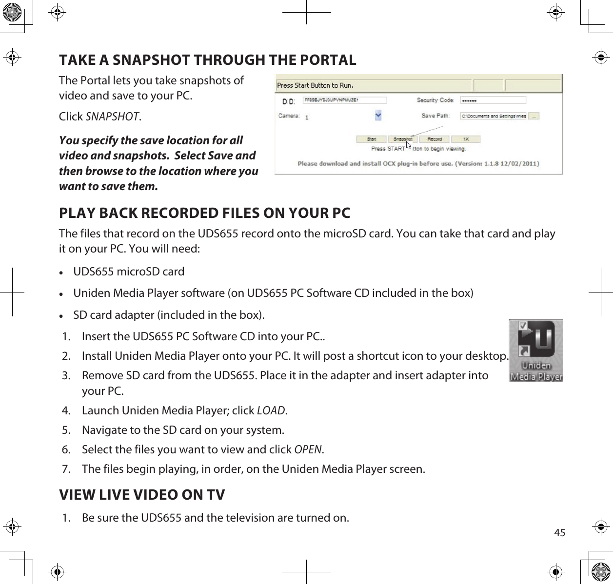 45TAKE A SNAPSHOT THROUGH THE PORTALThe Portal lets you take snapshots of video and save to your PC.Click SNAPSHOT.You specify the save location for all video and snapshots.  Select Save and then browse to the location where you  want to save them.PLAY BACK RECORDED FILES ON YOUR PCThe files that record on the UDS655 record onto the microSD card. You can take that card and play it on your PC. You will need: •UDS655 microSD card •Uniden Media Player software (on UDS655 PC Software CD included in the box) •SD card adapter (included in the box).1.  Insert the UDS655 PC Software CD into your PC..2.  Install Uniden Media Player onto your PC. It will post a shortcut icon to your desktop.3.  Remove SD card from the UDS655. Place it in the adapter and insert adapter into your PC.4.  Launch Uniden Media Player; click LOAD.5.  Navigate to the SD card on your system. 6.  Select the files you want to view and click OPEN.7.  The files begin playing, in order, on the Uniden Media Player screen.VIEW LIVE VIDEO ON TV1.  Be sure the UDS655 and the television are turned on.