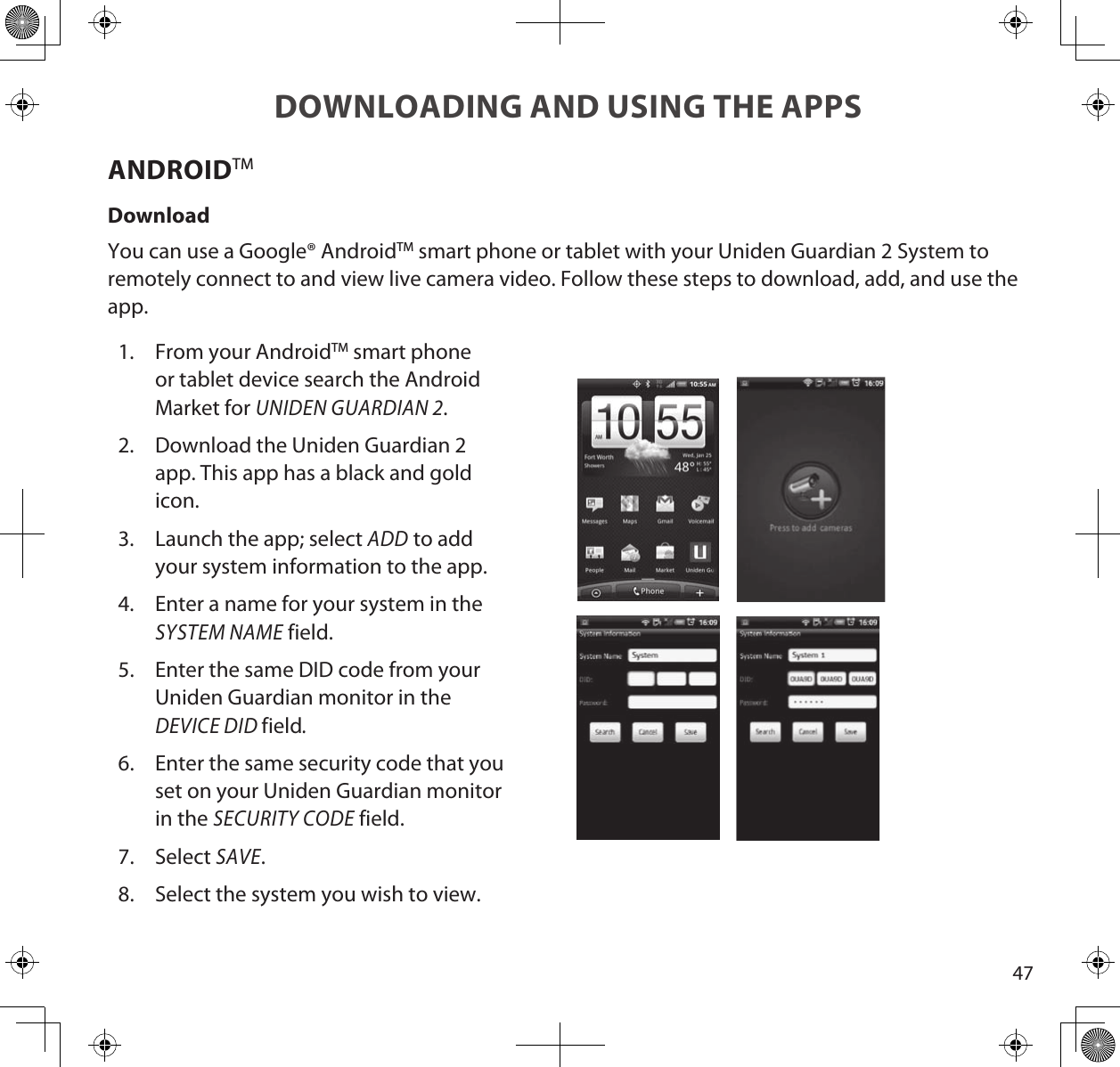 47DOWNLOADING AND USING THE APPSANDROIDTMDownloadYou can use a Google® AndroidTM smart phone or tablet with your Uniden Guardian 2 System to remotely connect to and view live camera video. Follow these steps to download, add, and use the app.1.  From your AndroidTM smart phone or tablet device search the Android Market for UNIDEN GUARDIAN 2.2.  Download the Uniden Guardian 2 app. This app has a black and gold icon.3.  Launch the app; select ADD to add your system information to the app.4.  Enter a name for your system in the SYSTEM NAME field.5.  Enter the same DID code from your Uniden Guardian monitor in the DEVICE DID field.6.  Enter the same security code that you set on your Uniden Guardian monitor in the SECURITY CODE field.7.  Select SAVE.8.  Select the system you wish to view.