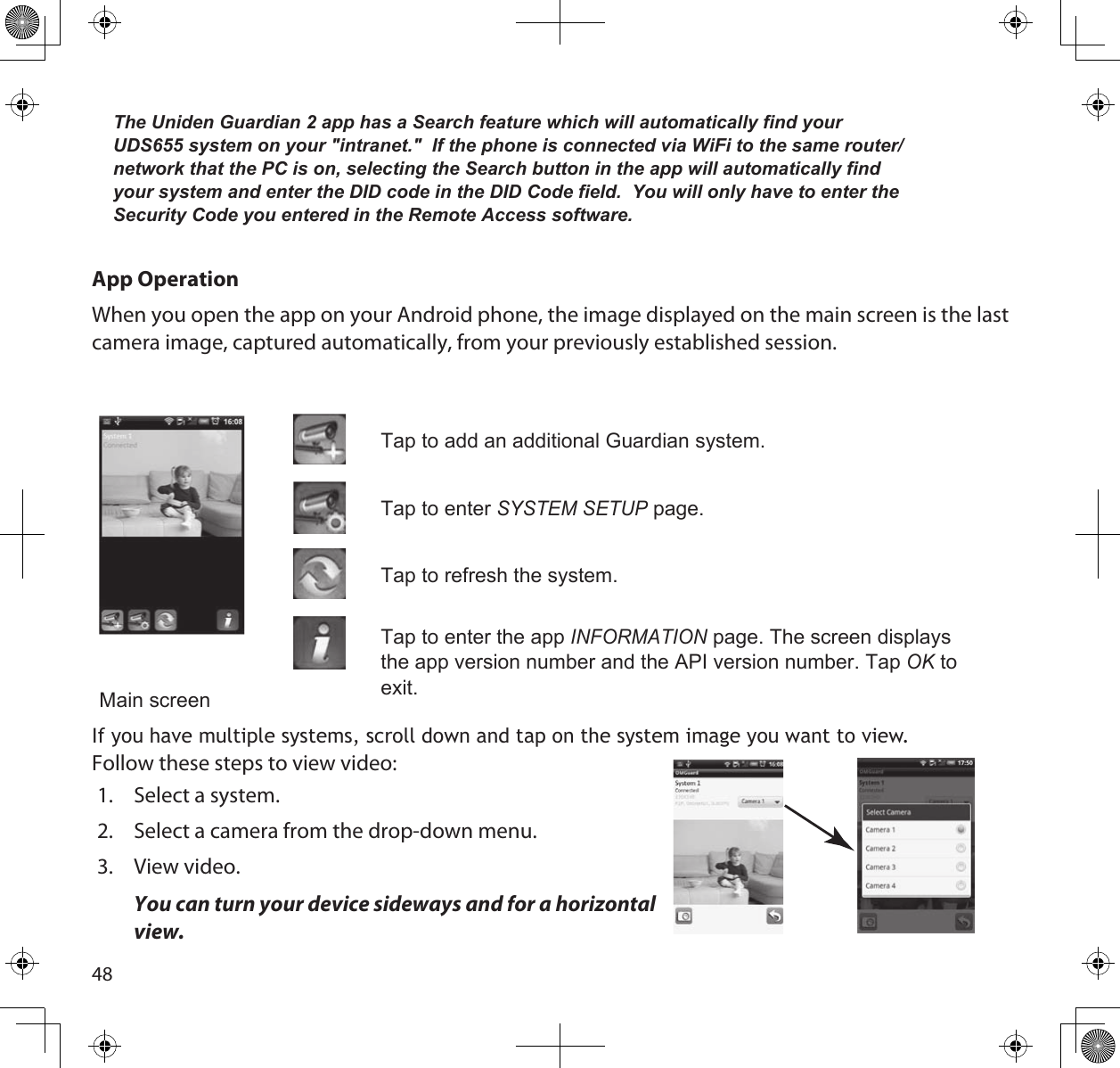 48The Uniden Guardian 2 app has a Search feature which will automatically find your UDS655 system on your &quot;intranet.&quot;  If the phone is connected via WiFi to the same router/network that the PC is on, selecting the Search button in the app will automatically find your system and enter the DID code in the DID Code field.  You will only have to enter the Security Code you entered in the Remote Access software.App OperationWhen you open the app on your Android phone, the image displayed on the main screen is the last camera image, captured automatically, from your previously established session. Main screenTap to add an additional Guardian system.Tap to enter SyStem Setup page. Tap to refresh the system.Tap to enter the app inFoRmAtion page. The screen displays the app version number and the API version number. Tap oK to exit.If you have multiple systems, scroll down and tap on the system image you want to view.Follow these steps to view video:1.  Select a system.2.  Select a camera from the drop-down menu.3.  View video.  You can turn your device sideways and for a horizontal view.