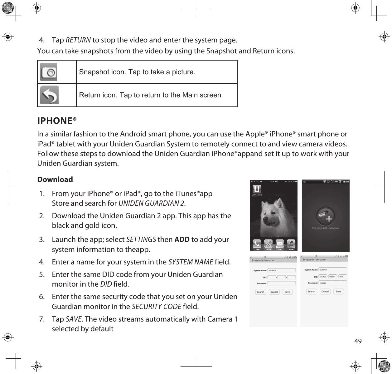 494.  Tap RETURN to stop the video and enter the system page.You can take snapshots from the video by using the Snapshot and Return icons. Snapshot icon. Tap to take a picture.Return icon. Tap to return to the Main screenIPHONE®In a similar fashion to the Android smart phone, you can use the Apple® iPhone® smart phone or iPad® tablet with your Uniden Guardian System to remotely connect to and view camera videos. Follow these steps to download the Uniden Guardian iPhone®appand set it up to work with your Uniden Guardian system.  Download1.  From your iPhone® or iPad®, go to the iTunes®app Store and search for UNIDEN GUARDIAN 2.2.  Download the Uniden Guardian 2 app. This app has the black and gold icon.3.  Launch the app; select SETTINGS then ADD to add your system information to theapp.4.  Enter a name for your system in the SYSTEM NAME field.5.  Enter the same DID code from your Uniden Guardian monitor in the DID field.6.  Enter the same security code that you set on your Uniden Guardian monitor in the SECURITY CODE field.7.  Tap SAVE. The video streams automatically with Camera 1 selected by default