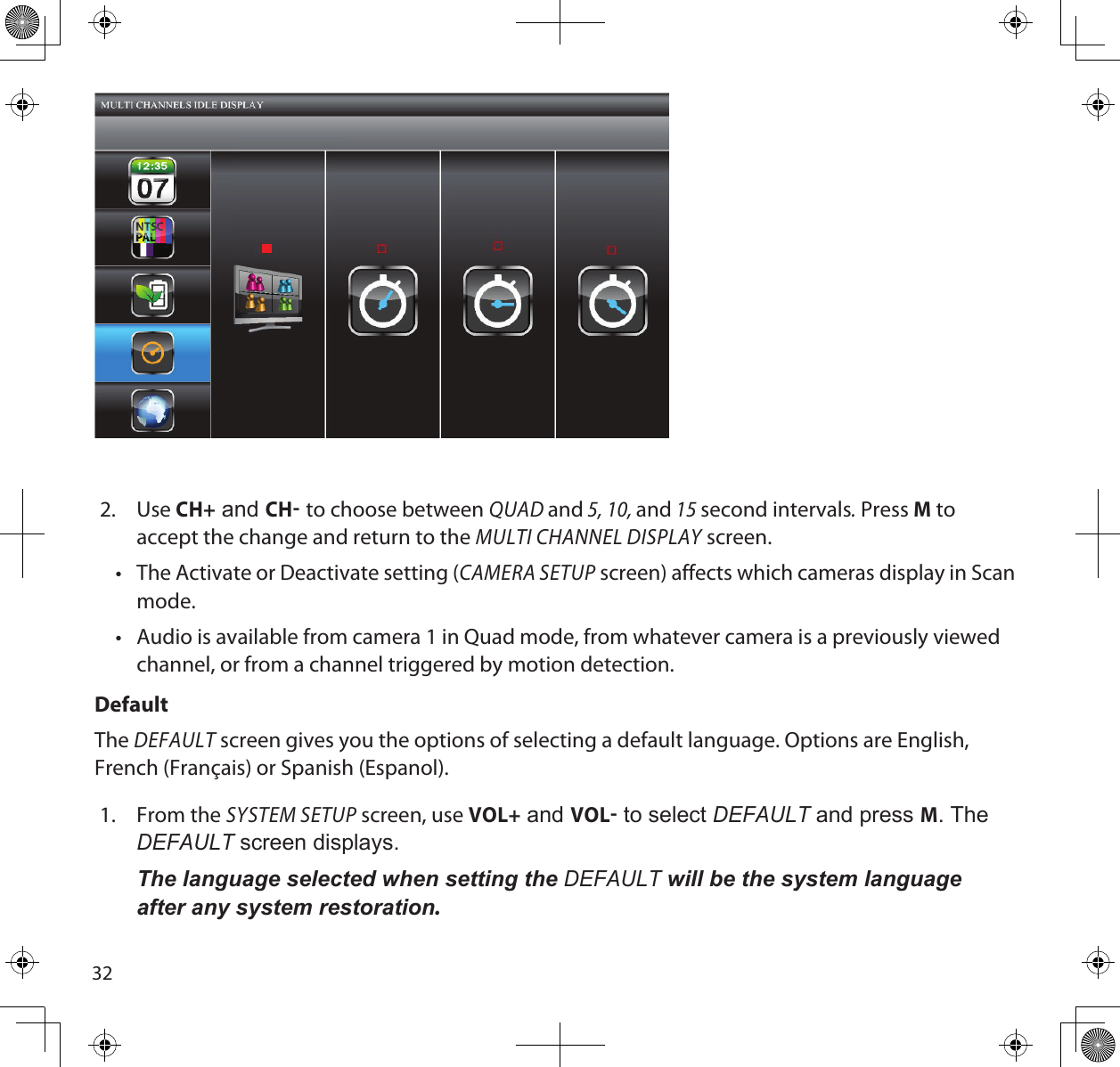 322.  Use CH+ and CH to choose between QUAD and 5, 10, and 15 second intervals. Press M to accept the change and return to the MULTI CHANNEL DISPLAY screen.•  The Activate or Deactivate setting (CAMERA SETUP screen) affects which cameras display in Scan mode.•  Audio is available from camera 1 in Quad mode, from whatever camera is a previously viewed channel, or from a channel triggered by motion detection.DefaultThe DEFAULT screen gives you the options of selecting a default language. Options are English, French (Français) or Spanish (Espanol). 1.  From the SYSTEM SETUP screen, use VOL+ and VOL to select deFAuLt and press M. The deFAuLt screen displays.The language selected when setting the deFAuLt will be the system language after any system restoration.  