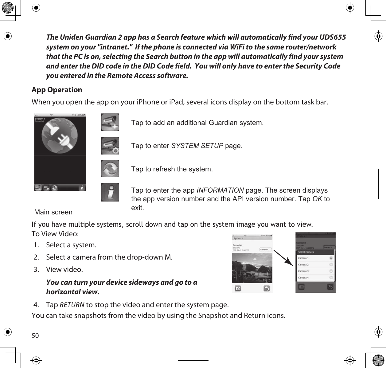 50The Uniden Guardian 2 app has a Search feature which will automatically find your UDS655 system on your &quot;intranet.&quot;  If the phone is connected via WiFi to the same router/network that the PC is on, selecting the Search button in the app will automatically find your system and enter the DID code in the DID Code field.  You will only have to enter the Security Code you entered in the Remote Access software.App OperationWhen you open the app on your iPhone or iPad, several icons display on the bottom task bar. Main screenTap to add an additional Guardian system.Tap to enter SyStem Setup page. Tap to refresh the system.Tap to enter the app inFoRmAtion page. The screen displays the app version number and the API version number. Tap oK to exit.If you have multiple systems, scroll down and tap on the system image you want to view.To View Video:1.  Select a system.2.  Select a camera from the drop-down M.3.  View video.  You can turn your device sideways and go to a horizontal view.4.  Tap RETURN to stop the video and enter the system page.You can take snapshots from the video by using the Snapshot and Return icons. 