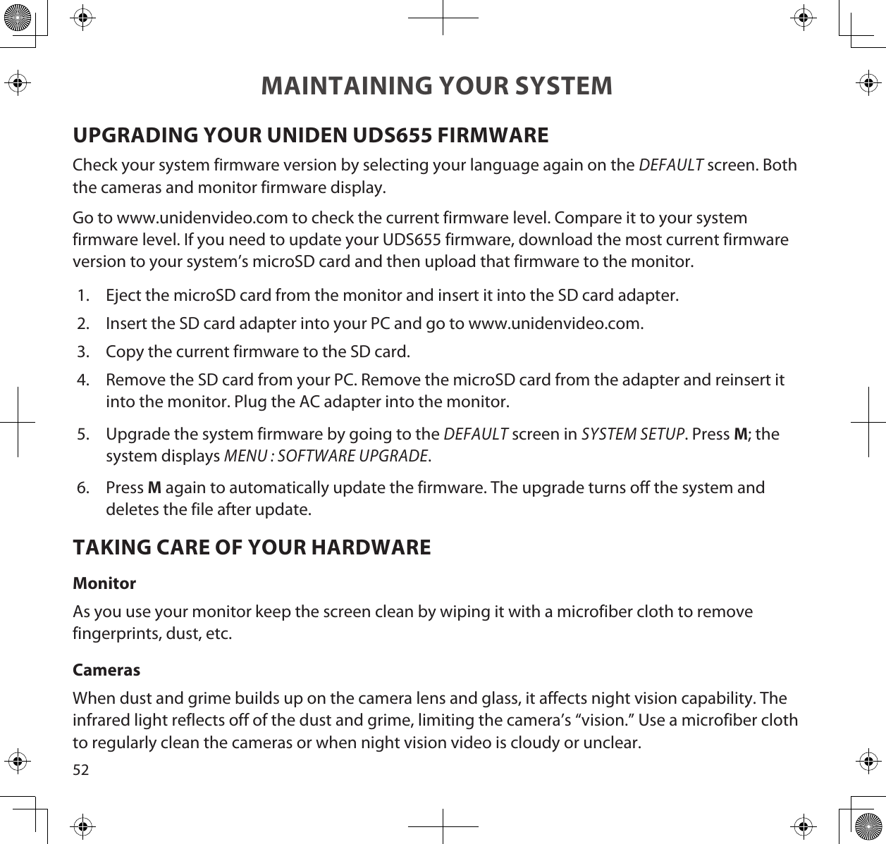 52MAINTAINING YOUR SYSTEMUPGRADING YOUR UNIDEN UDS655 FIRMWARECheck your system firmware version by selecting your language again on the DEFAULT screen. Both the cameras and monitor firmware display.Go to www.unidenvideo.com to check the current firmware level. Compare it to your system firmware level. If you need to update your UDS655 firmware, download the most current firmware version to your system’s microSD card and then upload that firmware to the monitor.1.  Eject the microSD card from the monitor and insert it into the SD card adapter. 2.  Insert the SD card adapter into your PC and go to www.unidenvideo.com. 3.  Copy the current firmware to the SD card.4.  Remove the SD card from your PC. Remove the microSD card from the adapter and reinsert it into the monitor. Plug the AC adapter into the monitor.5.  Upgrade the system firmware by going to the DEFAULT screen in SYSTEM SETUP. Press M; the system displays MENU : SOFTWARE UPGRADE.6.  Press M again to automatically update the firmware. The upgrade turns off the system and deletes the file after update.TAKING CARE OF YOUR HARDWAREMonitorAs you use your monitor keep the screen clean by wiping it with a microfiber cloth to remove fingerprints, dust, etc.CamerasWhen dust and grime builds up on the camera lens and glass, it affects night vision capability. The infrared light reflects off of the dust and grime, limiting the camera’s “vision.” Use a microfiber cloth to regularly clean the cameras or when night vision video is cloudy or unclear.