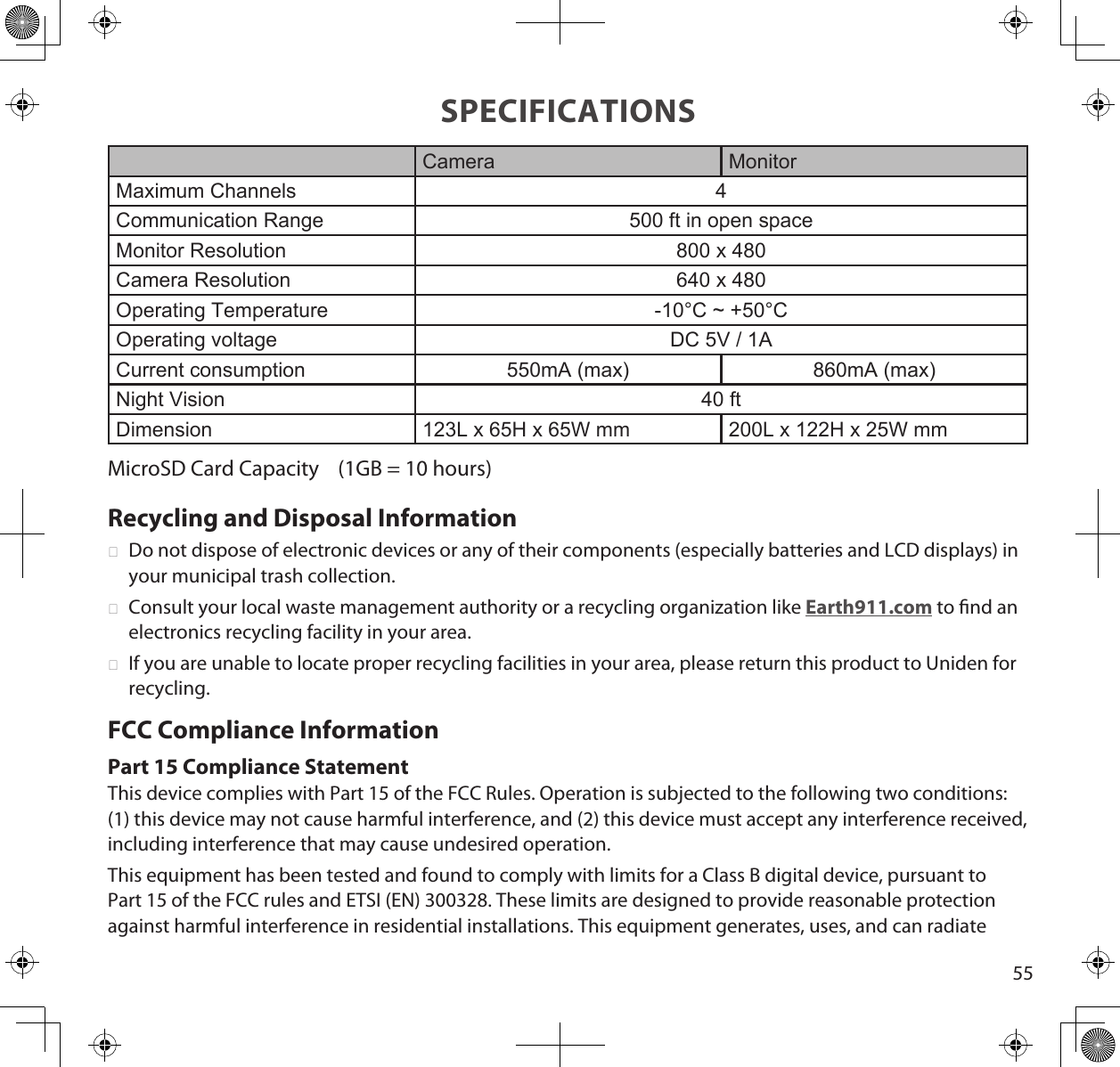 55SPECIFICATIONSCamera MonitorMaximum Channels 4Communication Range 500 ft in open spaceMonitor Resolution 800 x 480Camera Resolution 640 x 480Operating Temperature -10°C ~ +50°COperating voltage DC 5V / 1ACurrent consumption 550mA (max) 860mA (max)Night Vision 40 ftDimension 123L x 65H x 65W mm 200L x 122H x 25W mmMicroSD Card Capacity    (1GB = 10 hours)Recycling and Disposal Information ►Do not dispose of electronic devices or any of their components (especially batteries and LCD displays) in your municipal trash collection. ►Consult your local waste management authority or a recycling organization like Earth911.com to nd an electronics recycling facility in your area. ►If you are unable to locate proper recycling facilities in your area, please return this product to Uniden for recycling.FCC Compliance InformationPart 15 Compliance StatementThis device complies with Part 15 of the FCC Rules. Operation is subjected to the following two conditions: (1) this device may not cause harmful interference, and (2) this device must accept any interference received, including interference that may cause undesired operation.This equipment has been tested and found to comply with limits for a Class B digital device, pursuant to Part 15 of the FCC rules and ETSI (EN) 300328. These limits are designed to provide reasonable protection against harmful interference in residential installations. This equipment generates, uses, and can radiate 