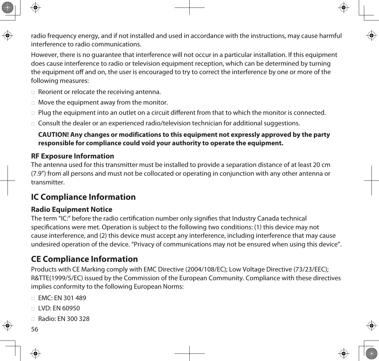 56radio frequency energy, and if not installed and used in accordance with the instructions, may cause harmful interference to radio communications. However, there is no guarantee that interference will not occur in a particular installation. If this equipment does cause interference to radio or television equipment reception, which can be determined by turning the equipment o and on, the user is encouraged to try to correct the interference by one or more of the following measures: ►Reorient or relocate the receiving antenna. ►Move the equipment away from the monitor. ►Plug the equipment into an outlet on a circuit dierent from that to which the monitor is connected. ►Consult the dealer or an experienced radio/television technician for additional suggestions.CAUTION! Any changes or modifications to this equipment not expressly approved by the party responsible for compliance could void your authority to operate the equipment.RF Exposure InformationThe antenna used for this transmitter must be installed to provide a separation distance of at least 20 cm (7.9”) from all persons and must not be collocated or operating in conjunction with any other antenna or transmitter. IC Compliance InformationRadio Equipment NoticeThe term “IC:” before the radio certication number only signies that Industry Canada technical specications were met. Operation is subject to the following two conditions: (1) this device may not cause interference, and (2) this device must accept any interference, including interference that may cause undesired operation of the device. “Privacy of communications may not be ensured when using this device”.CE Compliance InformationProducts with CE Marking comply with EMC Directive (2004/108/EC); Low Voltage Directive (73/23/EEC); R&amp;TTE(1999/5/EC) issued by the Commission of the European Community. Compliance with these directives implies conformity to the following European Norms: ►EMC: EN 301 489 ►LVD: EN 60950 ►Radio: EN 300 328