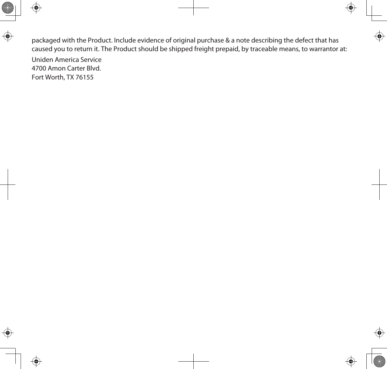 packaged with the Product. Include evidence of original purchase &amp; a note describing the defect that has caused you to return it. The Product should be shipped freight prepaid, by traceable means, to warrantor at:Uniden America Service 4700 Amon Carter Blvd. Fort Worth, TX 76155