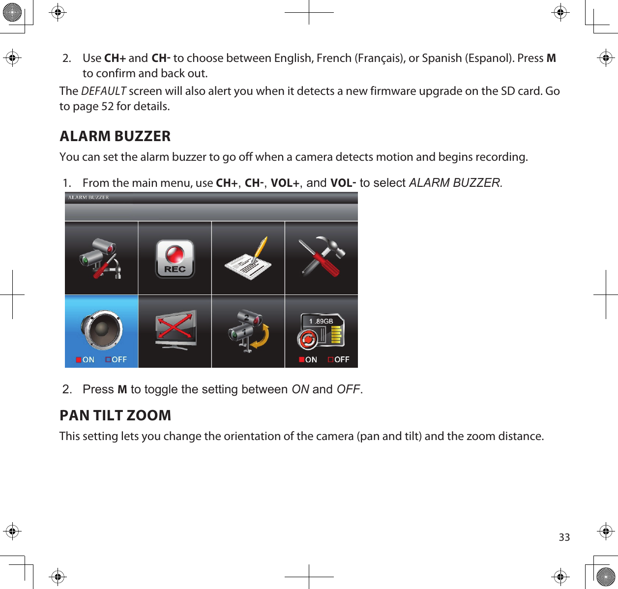 332.  Use CH+ and CH to choose between English, French (Français), or Spanish (Espanol). Press M to confirm and back out.The DEFAULT screen will also alert you when it detects a new firmware upgrade on the SD card. Go to page 52 for details. ALARM BUZZERYou can set the alarm buzzer to go off when a camera detects motion and begins recording. 1.  From the main menu, use CH+, CH, VOL+, and VOL to select ALARm BuZZeR.2.  Press M to toggle the setting between on and oFF.PAN TILT ZOOMThis setting lets you change the orientation of the camera (pan and tilt) and the zoom distance.