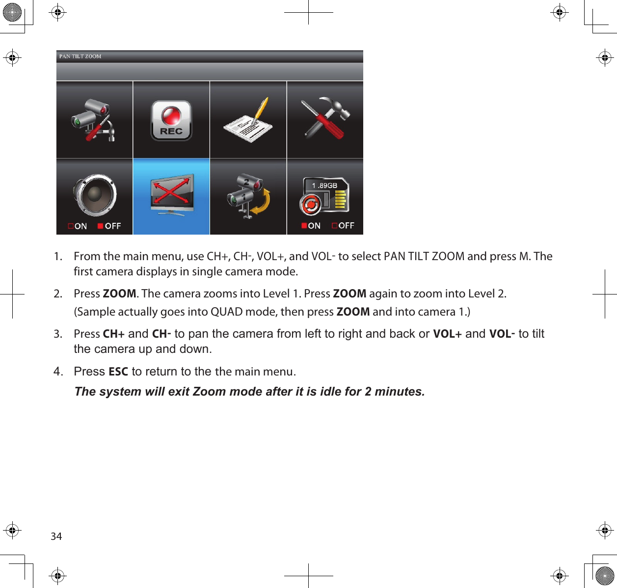 341.  From the main menu, use CH+, CH, VOL+, and VOL to select PAN TILT ZOOM and press M. The first camera displays in single camera mode.2.  Press ZOOM. The camera zooms into Level 1. Press ZOOM again to zoom into Level 2.  (Sample actually goes into QUAD mode, then press ZOOM and into camera 1.)3.  Press CH+ and CH to pan the camera from left to right and back or VOL+ and VOL to tilt the camera up and down.4.  Press ESC to return to the the main menu.The system will exit Zoom mode after it is idle for 2 minutes.