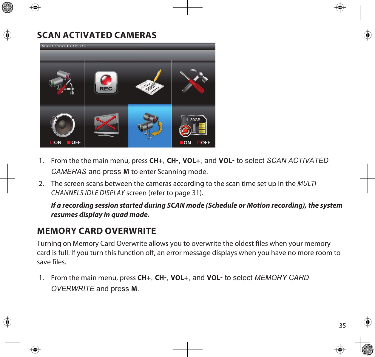 35SCAN ACTIVATED CAMERAS1.  From the the main menu, press CH+, CH, VOL+, and VOL to select ScAn ActivAted cAmeRAS and press M to enter Scanning mode. 2.  The screen scans between the cameras according to the scan time set up in the MULTI CHANNELS IDLE DISPLAY screen (refer to page 31).If a recording session started during SCAN mode (Schedule or Motion recording), the system resumes display in quad mode.MEMORY CARD OVERWRITETurning on Memory Card Overwrite allows you to overwrite the oldest files when your memory card is full. If you turn this function off, an error message displays when you have no more room to save files.1.  From the main menu, press CH+, CH, VOL+, and VOL to select memoRy cARd oveRWRite and press M. 