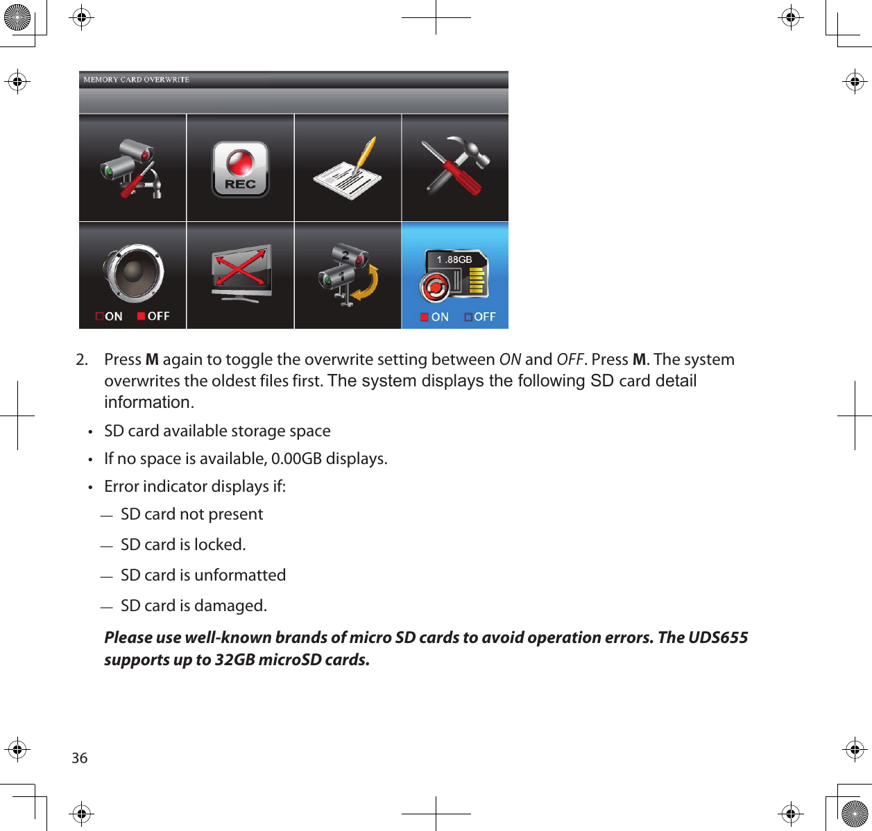362.  Press M again to toggle the overwrite setting between ON and OFF. Press M. The system overwrites the oldest files first. The system displays the following SD card detail information.•  SD card available storage space •  If no space is available, 0.00GB displays.•  Error indicator displays if: — SD card not present — SD card is locked. — SD card is unformatted — SD card is damaged.Please use well-known brands of micro SD cards to avoid operation errors. The UDS655 supports up to 32GB microSD cards.