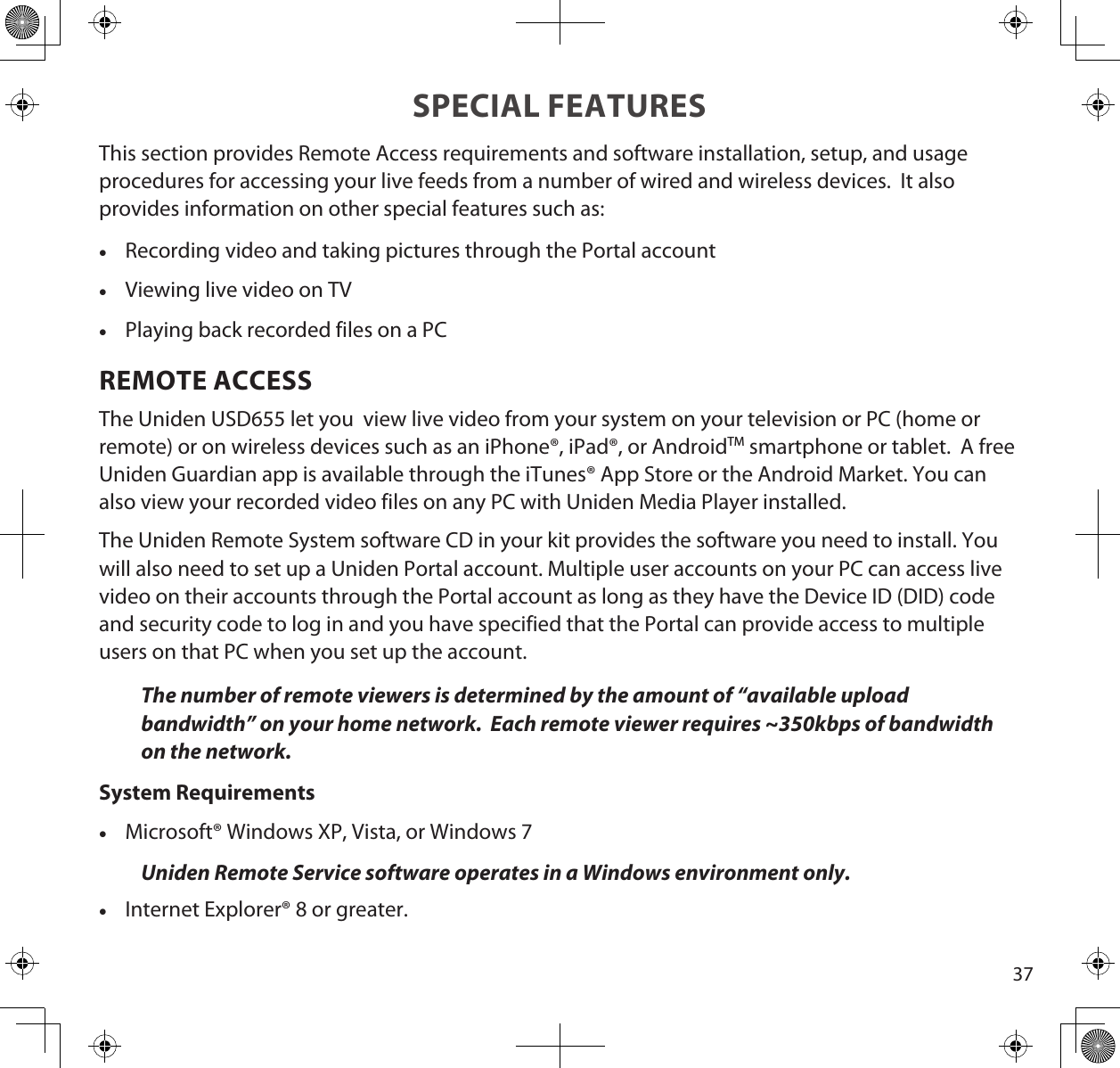 37SPECIAL FEATURESThis section provides Remote Access requirements and software installation, setup, and usage procedures for accessing your live feeds from a number of wired and wireless devices.  It also provides information on other special features such as: •Recording video and taking pictures through the Portal account •Viewing live video on TV •Playing back recorded files on a PCREMOTE ACCESSThe Uniden USD655 let you  view live video from your system on your television or PC (home or remote) or on wireless devices such as an iPhone®, iPad®, or AndroidTM smartphone or tablet.  A free Uniden Guardian app is available through the iTunes® App Store or the Android Market. You can also view your recorded video files on any PC with Uniden Media Player installed. The Uniden Remote System software CD in your kit provides the software you need to install. You will also need to set up a Uniden Portal account. Multiple user accounts on your PC can access live video on their accounts through the Portal account as long as they have the Device ID (DID) code and security code to log in and you have specified that the Portal can provide access to multiple users on that PC when you set up the account.The number of remote viewers is determined by the amount of “available upload bandwidth” on your home network.  Each remote viewer requires ~350kbps of bandwidth on the network.System Requirements •Microsoft® Windows XP, Vista, or Windows 7 Uniden Remote Service software operates in a Windows environment only. •Internet Explorer® 8 or greater.