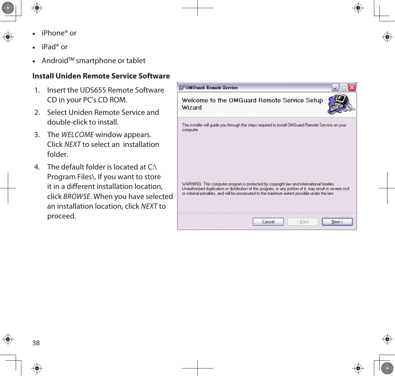 38 •iPhone® or •iPad® or  •AndroidTM smartphone or tabletInstall Uniden Remote Service Software1.  Insert the UDS655 Remote Software  CD in your PC&apos;s CD ROM. 2.  Select Uniden Remote Service and  double-click to install.3.  The WELCOME window appears.  Click NEXT to select an  installation  folder. 4.  The default folder is located at C:\Program Files\. If you want to store it in a different installation location, click BROWSE. When you have selected an installation location, click NEXT to proceed.