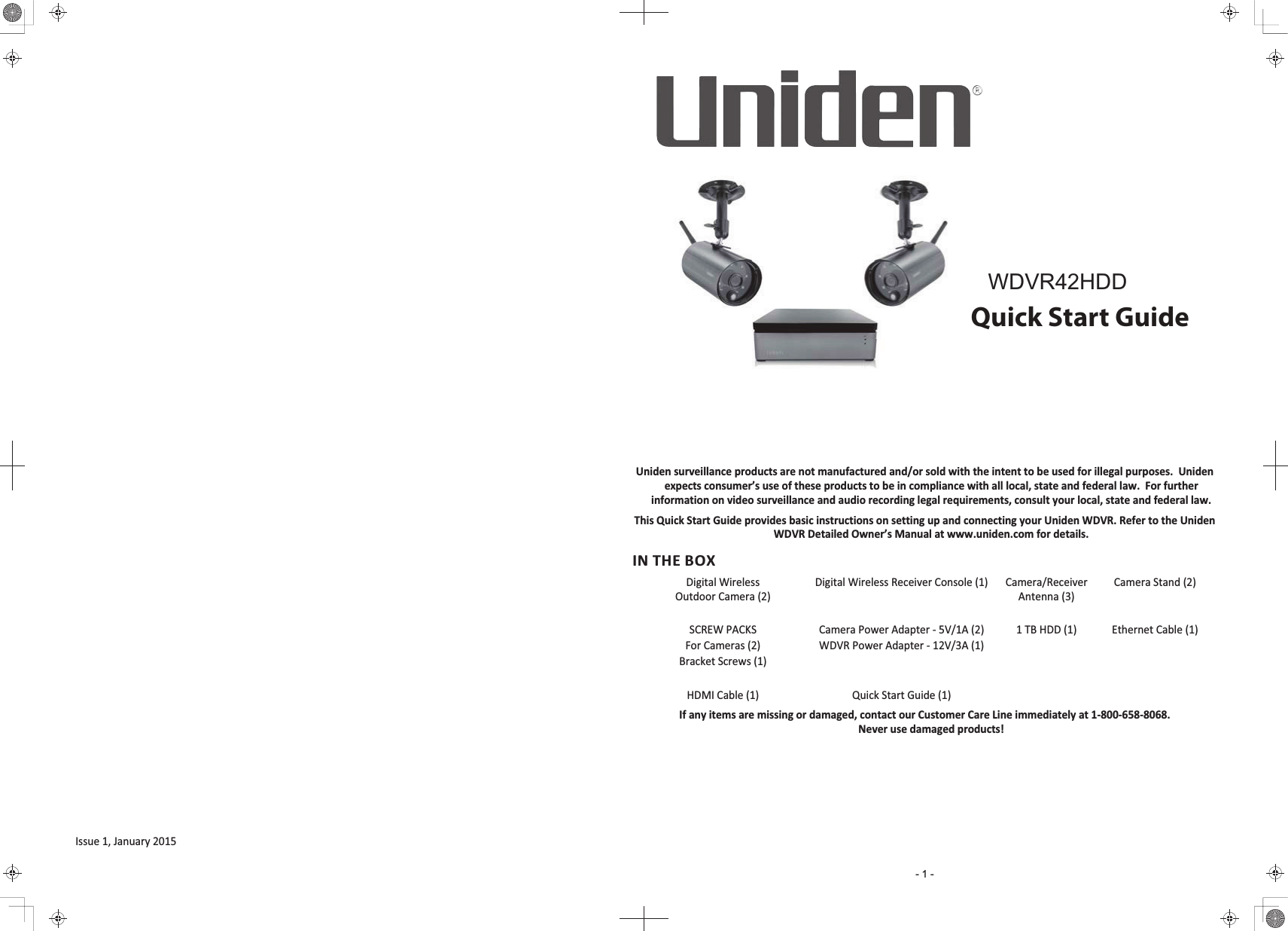 WDVR4-2 HDDQuick Start GuideUniden surveillance products are not manufactured and/or sold with the intent to be used for illegal purposes.  Uniden expects consumer’s use of these products to be in compliance with all local, state and federal law.  For further information on video surveillance and audio recording legal requirements, consult your local, state and federal law.This Quick Start Guide provides basic instructions on setting up and connecting your Uniden WDVR. Refer to the Uniden WDVR Detailed Owner’s Manual at www.uniden.com for details.IN THE BOXDigital Wireless Outdoor Camera (2)Digital Wireless Receiver Console (1) Camera/ReceiverAntenna (3)Camera Stand (2)SCREW PACKSFor Cameras (2)Bracket Screws (1)Camera Power Adapter - 5V/1A (2)WDVR Power Adapter - 12V/3A (1)1 TB HDD (1) Ethernet Cable (1)HDMI Cable (1) Quick Start Guide (1)If any items are missing or damaged, contact our Customer Care Line immediately at 1-800-658-8068.Never use damaged products!Issue 1, January 2015- 1 -:&apos;95+&apos;&apos;